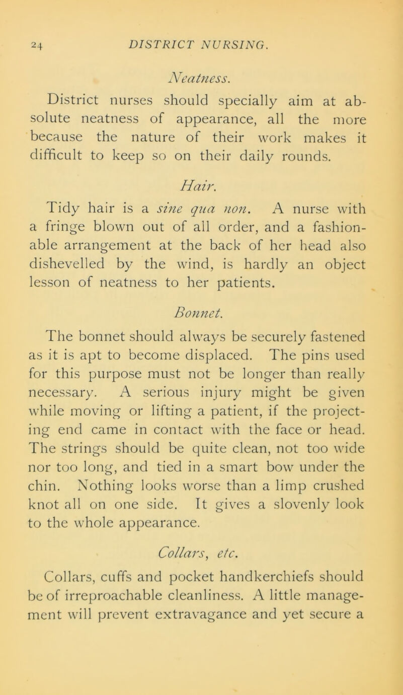 Neatness. District nurses should specially aim at ab- solute neatness of appearance, all the more because the nature of their work makes it difficult to keep so on their daily rounds. Hair. Tidy hair is a sine qua non. A nurse with a fringe blown out of all order, and a fashion- able arrangement at the back of her head also dishevelled by the wind, is hardly an object lesson of neatness to her patients. Bonnet. The bonnet should always be securely fastened as it is apt to become displaced. The pins used for this purpose must not be longer than really necessary. A serious injury might be given while moving or lifting a patient, if the project- ing end came in contact with the face or head. The strings should be quite clean, not too wide nor too long, and tied in a smart bow under the chin. Nothing looks worse than a limp crushed knot all on one side. It gives a slovenly look to the whole appearance. Collars, etc. Collars, cuffs and pocket handkerchiefs should be of irreproachable cleanliness. A little manage- ment will prevent extravagance and yet secure a