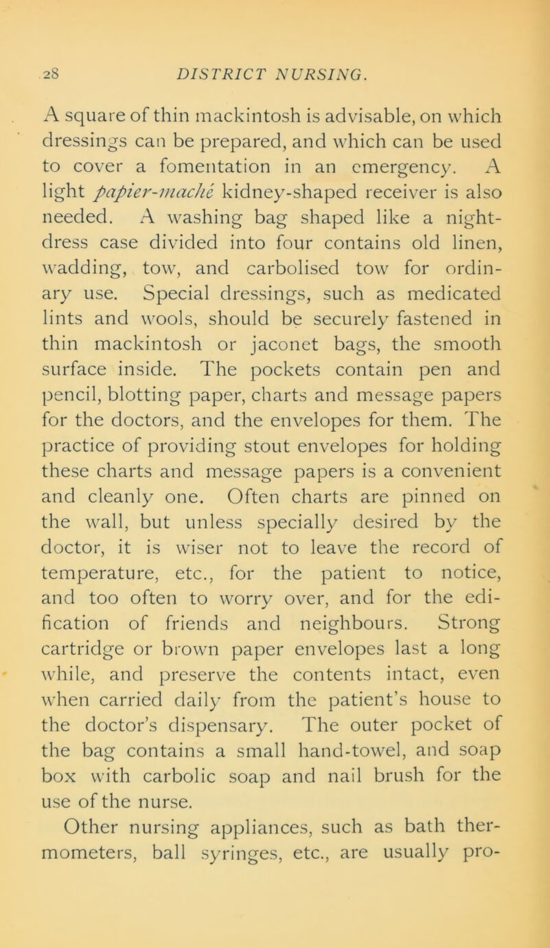 A square of thin mackintosh is advisable, on which dressings can be prepared, and which can be used to cover a fomentation in an emergency. A light papier-mache kidney-shaped receiver is also needed. A washing bag shaped like a night- dress case divided into four contains old linen, wadding, tow, and carbolised tow for ordin- ary use. Special dressings, such as medicated lints and wools, should be securely fastened in thin mackintosh or jaconet bags, the smooth surface inside. The pockets contain pen and pencil, blotting paper, charts and message papers for the doctors, and the envelopes for them. The practice of providing stout envelopes for holding these charts and message papers is a convenient and cleanly one. Often charts are pinned on the wall, but unless specially desired by the doctor, it is wiser not to leave the record of temperature, etc., for the patient to notice, and too often to worry over, and for the edi- fication of friends and neighbours. Strong cartridge or brown paper envelopes last a long while, and preserve the contents intact, even when carried daily from the patient's house to the doctor’s dispensary. The outer pocket of the bag contains a small hand-towel, and soap box with carbolic soap and nail brush for the use of the nurse. Other nursing appliances, such as bath ther- mometers, ball syringes, etc., are usually pro-