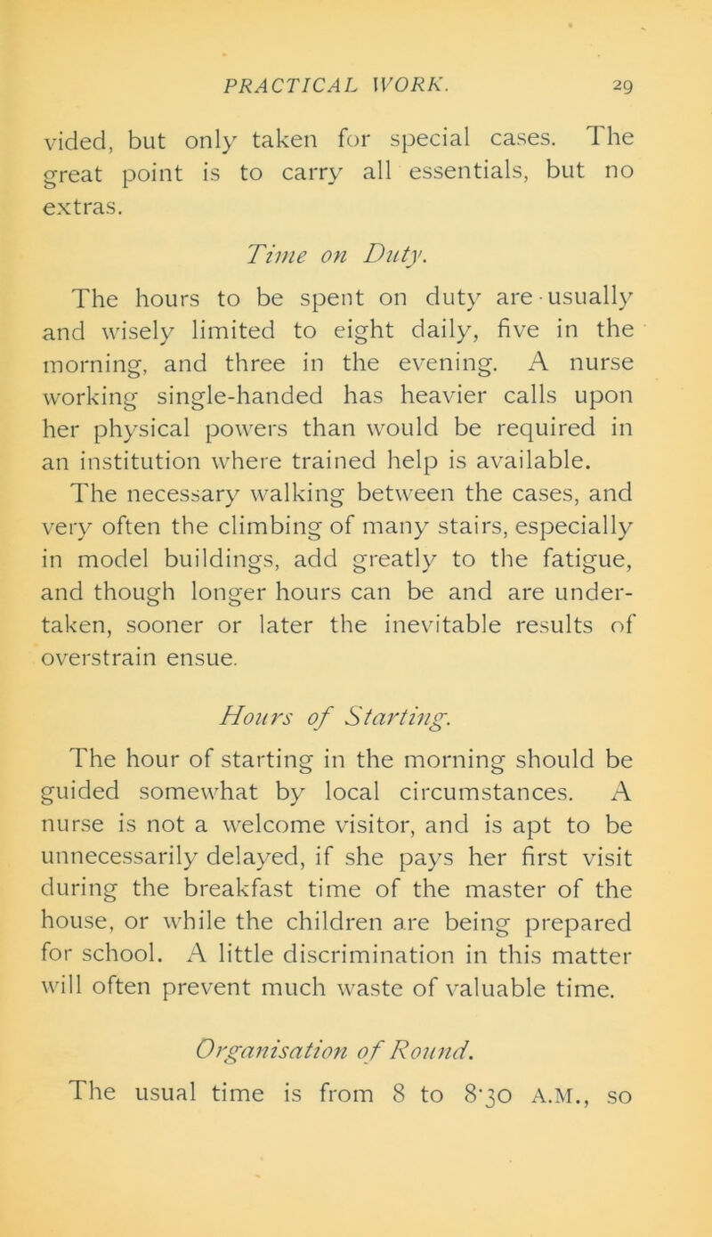 vided, but only taken for special cases. The great point is to carry all essentials, but no extras. Time on Duty. The hours to be spent on duty are usually and wisely limited to eight daily, five in the morning, and three in the evening. A nurse working single-handed has heavier calls upon her physical powers than would be required in an institution where trained help is available. The necessary walking between the cases, and very often the climbing of many stairs, especially in model buildings, add greatly to the fatigue, and though longer hours can be and are under- taken, sooner or later the inevitable results of overstrain ensue. Hours of Starting. The hour of starting in the morning should be guided somewhat by local circumstances. A nurse is not a welcome visitor, and is apt to be unnecessarily delayed, if she pays her first visit during the breakfast time of the master of the house, or while the children are being prepared for school. A little discrimination in this matter will often prevent much waste of valuable time. Organisation o f Round. The usual time is from 8 to 8‘30 A.M., so