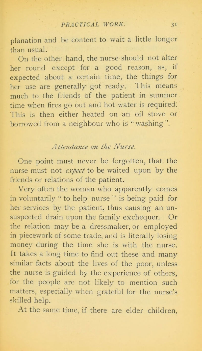 planation and be content to wait a little longer than usual. On the other hand, the nurse should not alter her round except for a good reason, as, if expected about a certain time, the things for her use are generally got ready. This means much to the friends of the patient in summer time when fires go out and hot water is required. This is then either heated on an oil stove or borrowed from a neighbour who is “ washing ”. Attendance on the Nurse. One point must never be forgotten, that the nurse must not expect to be waited upon by the friends or relations of the patient. Very often the woman who apparently comes in voluntarily “ to help nurse ” is being paid for her services by the patient, thus causing an un- suspected drain upon the family exchequer. Or the relation may be a dressmaker, or employed in piecework of some trade, and is literally losing money during the time she is with the nurse. It takes a long time to find out these and many similar facts about the lives of the poor, unless the nurse is guided by the experience of others, for the people are not likely to mention such matters, especially when grateful for the nurse’s skilled help. At the same time, if there are elder children,