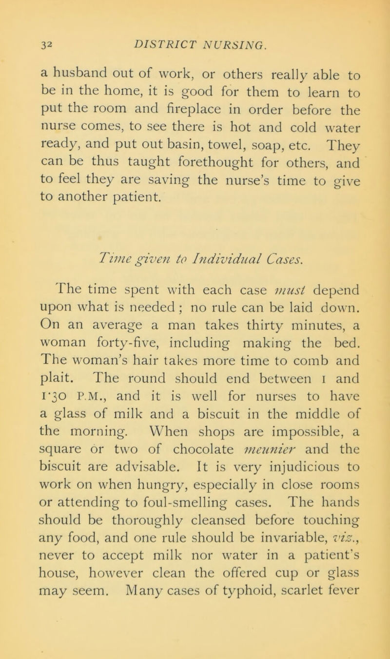 a husband out of work, or others really able to be in the home, it is good for them to learn to put the room and fireplace in order before the nurse comes, to see there is hot and cold water ready, and put out basin, towel, soap, etc. They can be thus taught forethought for others, and to feel they are saving the nurse’s time to give to another patient. Time given to Individual Cases. The time spent with each case must depend upon what is needed; no rule can be laid down. On an average a man takes thirty minutes, a woman forty-five, including making the bed. The woman’s hair takes more time to comb and plait. The round should end between i and i'30 P.M., and it is well for nurses to have a glass of milk and a biscuit in the middle of the morning. When shops are impossible, a square or two of chocolate meunier and the biscuit are advisable. It is very injudicious to work on when hungry, especially in close rooms or attending to foul-smelling cases. The hands should be thoroughly cleansed before touching any food, and one rule should be invariable, viz., never to accept milk nor water in a patient's house, however clean the offered cup or glass may seem. Many cases of typhoid, scarlet fever