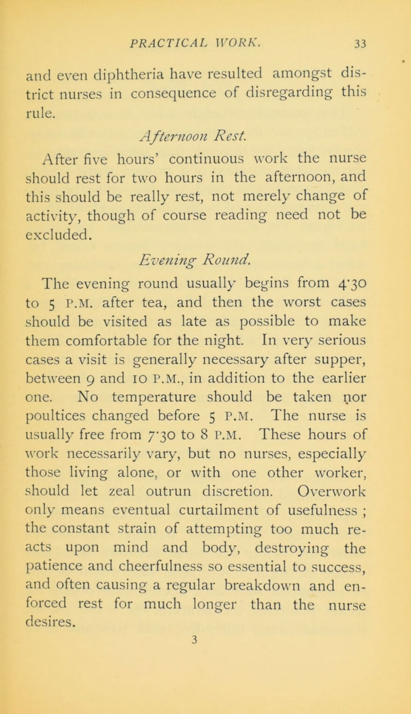 and even diphtheria have resulted amongst dis- trict nurses in consequence of disregarding this rule. Afternoon Rest. After five hours’ continuous work the nurse should rest for two hours in the afternoon, and this should be really rest, not merely change of activity, though of course reading need not be excluded. Evening Round. The evening round usually begins from 4’30 to 5 P.M. after tea, and then the worst cases should be visited as late as possible to make them comfortable for the night. In very serious cases a visit is generally necessary after supper, between 9 and 10 P.M., in addition to the earlier one. No temperature should be taken nor poultices changed before 5 P.M. The nurse is usually free from 7*30 to 8 P.M. These hours of work necessarily vary, but no nurses, especially those living alone, or with one other worker, should let zeal outrun discretion. Overwork only means eventual curtailment of usefulness ; the constant strain of attempting too much re- acts upon mind and body, destroying the patience and cheerfulness so essential to success, and often causing a regular breakdown and en- forced rest for much longer than the nurse desires. 3