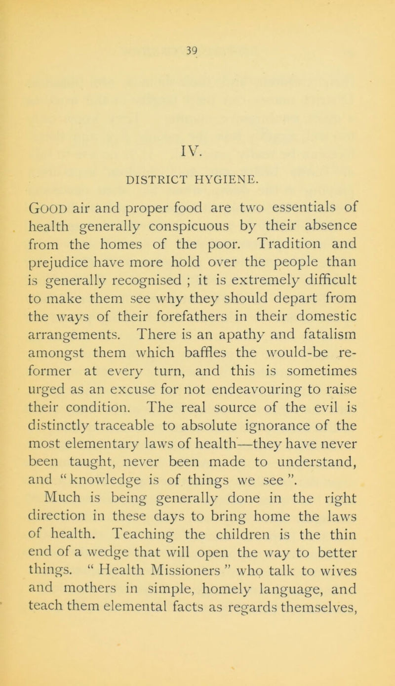 IV. DISTRICT HYGIENE. Good air and proper food are two essentials of health generally conspicuous by their absence from the homes of the poor. Tradition and prejudice have more hold over the people than is generally recognised ; it is extremely difficult to make them see why they should depart from the ways of their forefathers in their domestic arrangements. There is an apathy and fatalism amongst them which baffles the would-be re- former at every turn, and this is sometimes urged as an excuse for not endeavouring to raise their condition. The real source of the evil is distinctly traceable to absolute ignorance of the most elementary laws of health—they have never been taught, never been made to understand, and “ knowledge is of things we see ”. Much is being generally done in the right direction in these days to bring home the laws of health. Teaching the children is the thin end of a wedge that will open the way to better things. “ Health Missioners ” who talk to wives and mothers in simple, homely language, and teach them elemental facts as regards themselves,