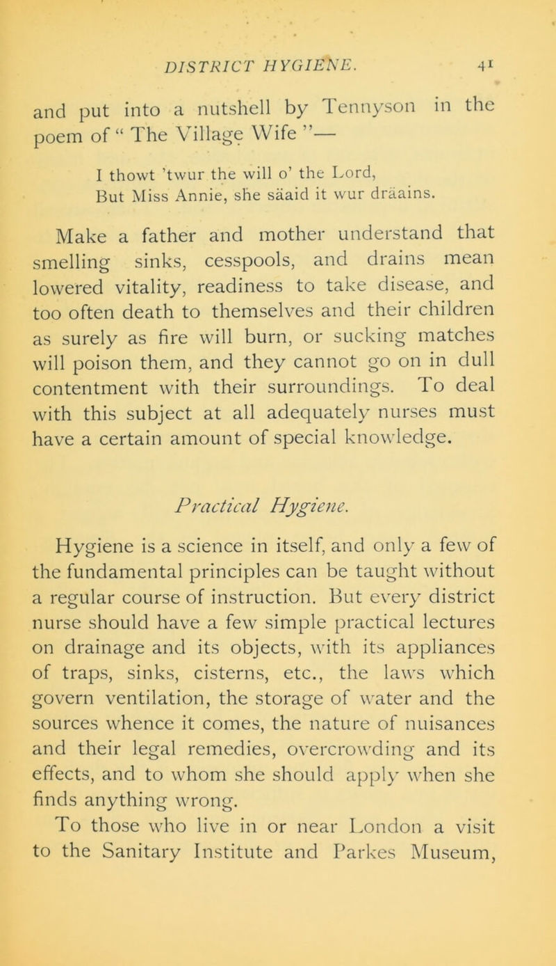 and put into a nutshell by Tennyson in the poem of “ The Village Wife — I thowt ’twur the will o’ the Lord, But Miss Annie, she saaid it wur draains. Make a father and mother understand that smelling sinks, cesspools, and drains mean lowered vitality, readiness to take disease, and too often death to themselves and their children as surely as fire will burn, or sucking matches will poison them, and they cannot go on in dull contentment with their surroundings. 1 o deal with this subject at all adequately nurses must have a certain amount of special knowledge. Practical Hygiene. Hygiene is a science in itself, and only a few of the fundamental principles can be taught without a regular course of instruction. But every district nurse should have a few simple practical lectures on drainage and its objects, with its appliances of traps, sinks, cisterns, etc., the laws which govern ventilation, the storage of water and the sources whence it comes, the nature of nuisances and their legal remedies, overcrowding and its effects, and to whom she should apply when she finds anything wrong. To those who live in or near London a visit to the Sanitary Institute and Parkes Museum,