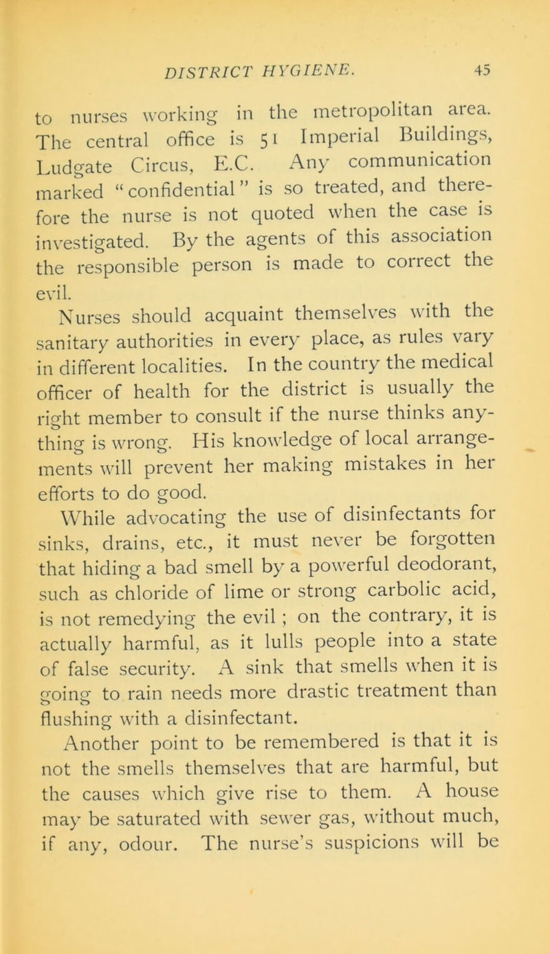 to nurses working in the metropolitan area. The central office is 51 Imperial Buildings, Ludgate Circus, E.C. Any communication marked “ confidential ” is so treated, and there- fore the nurse is not quoted when the case is investigated. By the agents of this association the responsible person is made to collect the evil. Nurses should acquaint themselves with the sanitary authorities in every place, as rules vary in different localities. In the country the medical officer of health for the district is usually the right member to consult if the nurse thinks any- thing is wrong. His knowledge of local arrange- ments will prevent her making mistakes in her efforts to do good. While advocating the use of disinfectants for sinks, drains, etc., it must never be forgotten that hiding a bad smell by a powerful deodorant, such as chloride of lime or strong carbolic acid, is not remedying the evil ; on the contrary, it is actually harmful, as it lulls people into a state of false security. A sink that smells when it is croino; to rain needs more drastic treatment than flushing with a disinfectant. Another point to be remembered is that it is not the smells themselves that are harmful, but the causes which give rise to them. A house may be saturated with sewer gas, without much, if any, odour. The nurse’s suspicions will be