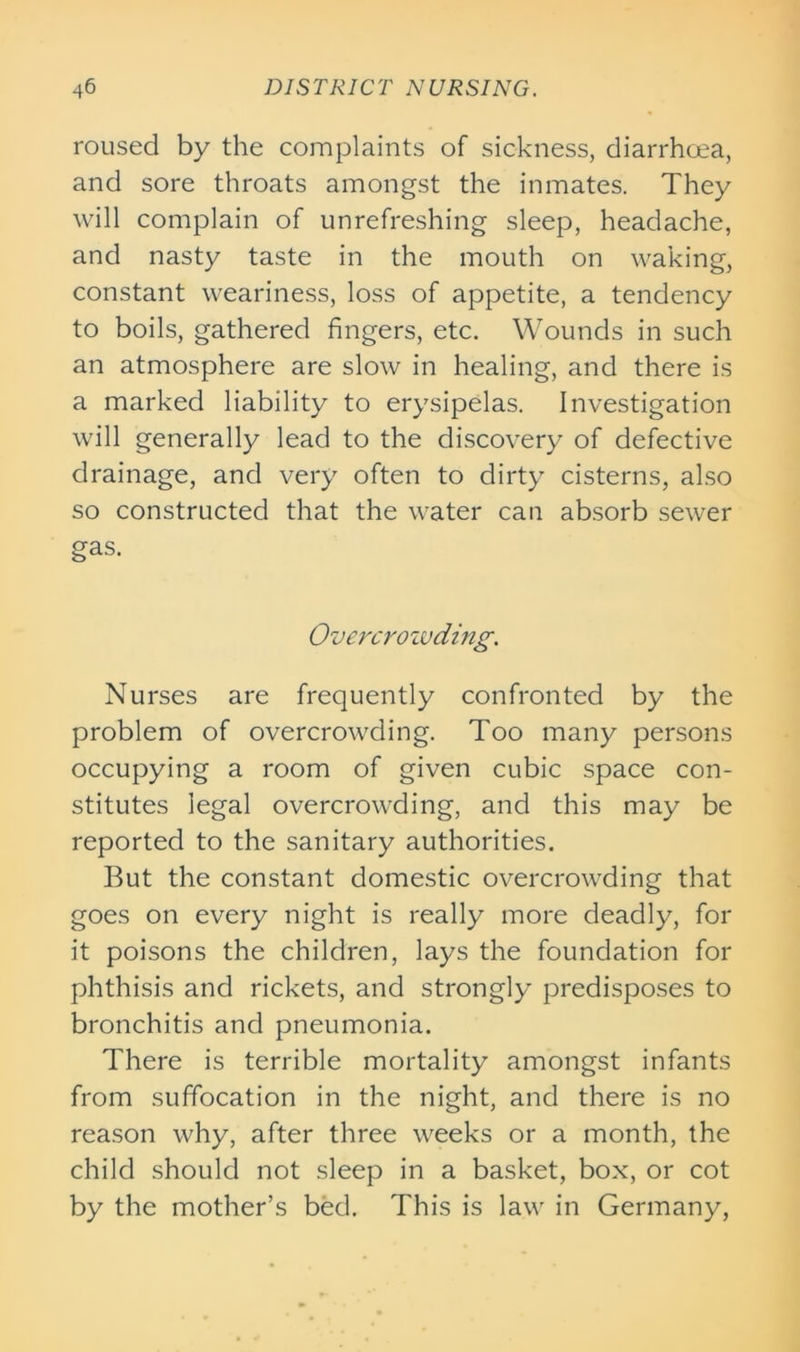 roused by the complaints of sickness, diarrhcea, and sore throats amongst the inmates. They will complain of unrefreshing sleep, headache, and nasty taste in the mouth on waking, constant weariness, loss of appetite, a tendency to boils, gathered fingers, etc. Wounds in such an atmosphere are slow in healing, and there is a marked liability to erysipelas. Investigation will generally lead to the discovery of defective drainage, and very often to dirty cisterns, also so constructed that the water can absorb sewer gas. Overcrowding. Nurses are frequently confronted by the problem of overcrowding. Too many persons occupying a room of given cubic space con- stitutes legal overcrowding, and this may be reported to the sanitary authorities. But the constant domestic overcrowding that goes on every night is really more deadly, for it poisons the children, lays the foundation for phthisis and rickets, and strongly predisposes to bronchitis and pneumonia. There is terrible mortality amongst infants from suffocation in the night, and there is no reason why, after three weeks or a month, the child should not sleep in a basket, box, or cot by the mother’s bed. This is law in Germany,