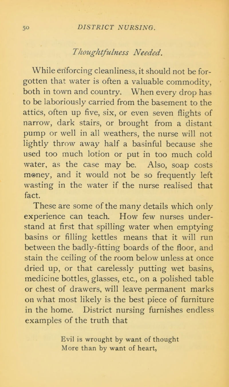 Thoughtfulness Needed. While enforcing cleanliness, it should not be for- gotten that water is often a valuable commodity, both in town and country. When every drop has to be laboriously carried from the basement to the attics, often up five, six, or even seven flights of narrow, dark stairs, or brought from a distant pump or well in all weathers, the nurse will not lightly throw away half a basinful because she used too much lotion or put in too much cold water, as the case may be. Also, soap costs money, and it would not be so frequently left wasting in the water if the nurse realised that fact. These are some of the many details which only experience can teach. How few nurses under- stand at first that spilling water when emptying basins or filling kettles means that it will run between the badly-fitting boards of the floor, and stain the ceiling of the room below unless at once dried up, or that carelessly putting wet basins, medicine bottles, glasses, etc., on a polished table or chest of drawers, will leave permanent marks on what most likely is the best piece of furniture in the home. District nursing furnishes endless examples of the truth that Evil is wrought by want of thought More than by want of heart,
