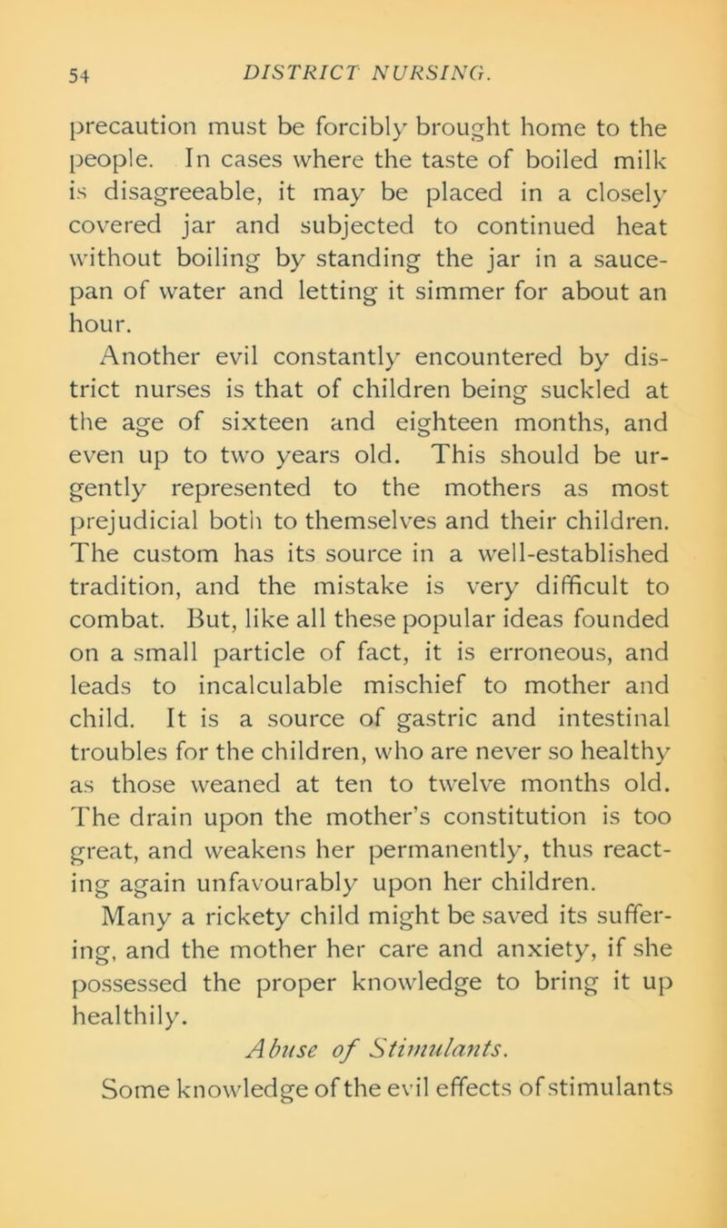 precaution must be forcibly brought home to the people. In cases where the taste of boiled milk is disagreeable, it may be placed in a closely covered jar and subjected to continued heat without boiling by standing the jar in a sauce- pan of water and letting it simmer for about an hour. Another evil constantly encountered by dis- trict nurses is that of children being suckled at the age of sixteen and eighteen months, and even up to two years old. This should be ur- gently represented to the mothers as most prejudicial both to themselves and their children. The custom has its source in a well-established tradition, and the mistake is very difficult to combat. But, like all these popular ideas founded on a small particle of fact, it is erroneous, and leads to incalculable mischief to mother and child. It is a source of gastric and intestinal troubles for the children, who are never so healthy as those weaned at ten to twelve months old. The drain upon the mother’s constitution is too great, and weakens her permanently, thus react- ing again unfavourably upon her children. Many a rickety child might be saved its suffer- ing, and the mother her care and anxiety, if she possessed the proper knowledge to bring it up healthily. Abuse of Stimulants. Some knowledge of the evil effects of stimulants