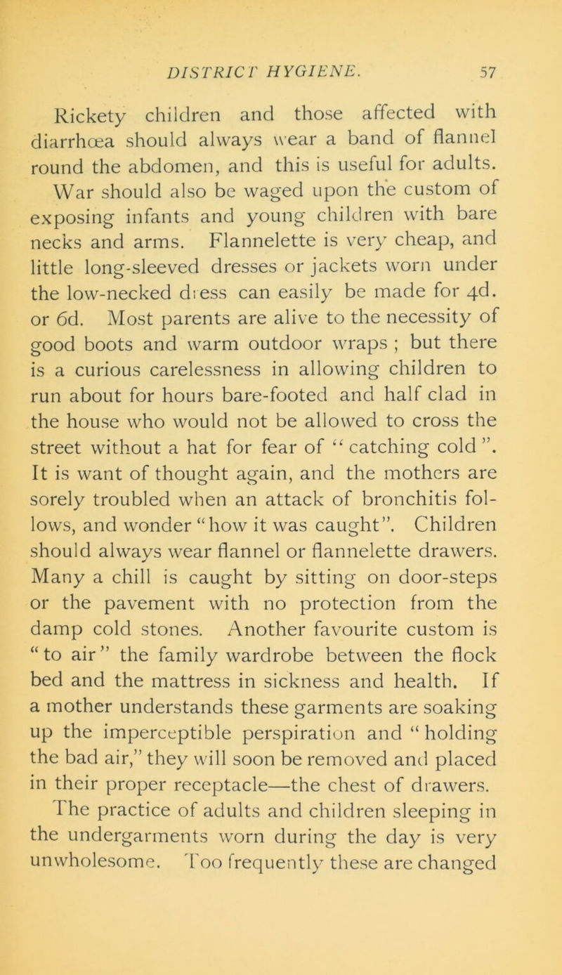 Rickety children and those affected with diarrhoea should always wear a band of flannel round the abdomen, and this is useful for adults. War should also be waged upon the custom of exposing infants and young children with bare necks and arms. Flannelette is very cheap, and little long-sleeved dresses or jackets worn under the low-necked dress can easily be made for 4d. or 6d. Most parents are alive to the necessity of good boots and warm outdoor wraps ; but there is a curious carelessness in allowing children to run about for hours bare-footed and half clad in the house who would not be allowed to cross the street without a hat for fear of “ catching cold ”. It is want of thought again, and the mothers are sorely troubled when an attack of bronchitis fol- lows, and wonder “how it was caught”. Children should always wear flannel or flannelette drawers. Many a chill is caught by sitting on door-steps or the pavement with no protection from the damp cold stones. Another favourite custom is “to air” the family wardrobe between the flock bed and the mattress in sickness and health. If a mother understands these garments are soaking up the imperceptible perspiration and “ holding the bad air,” they will soon be removed and placed in their proper receptacle—the chest of drawers. The practice of adults and children sleeping in the undergarments worn during the day is very unwholesome. Too frequently these are changed