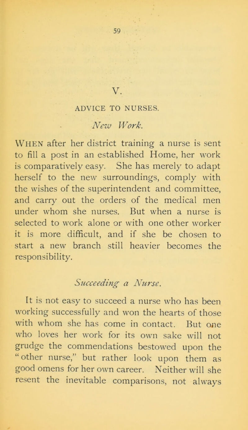 V. ADVICE TO NURSES. New Work. When after her district training a nurse is sent to fill a post in an established Home, her work is comparatively easy. She has merely to adapt herself to the new surroundings, comply with the wishes of the superintendent and committee, and carry out the orders of the medical men under whom she nurses. But when a nurse is selected to work alone or with one other worker it is more difficult, and if she be chosen to start a new branch still heavier becomes the responsibility. S7icceeding a Nurse. It is not easy to succeed a nurse who has been working successfully and won the hearts of those with whom she has come in contact. But one who loves her work for its own sake will not grudge the commendations bestowed upon the “other nurse,” but rather look upon them as good omens for her own career. Neither will she resent the inevitable comparisons, not always