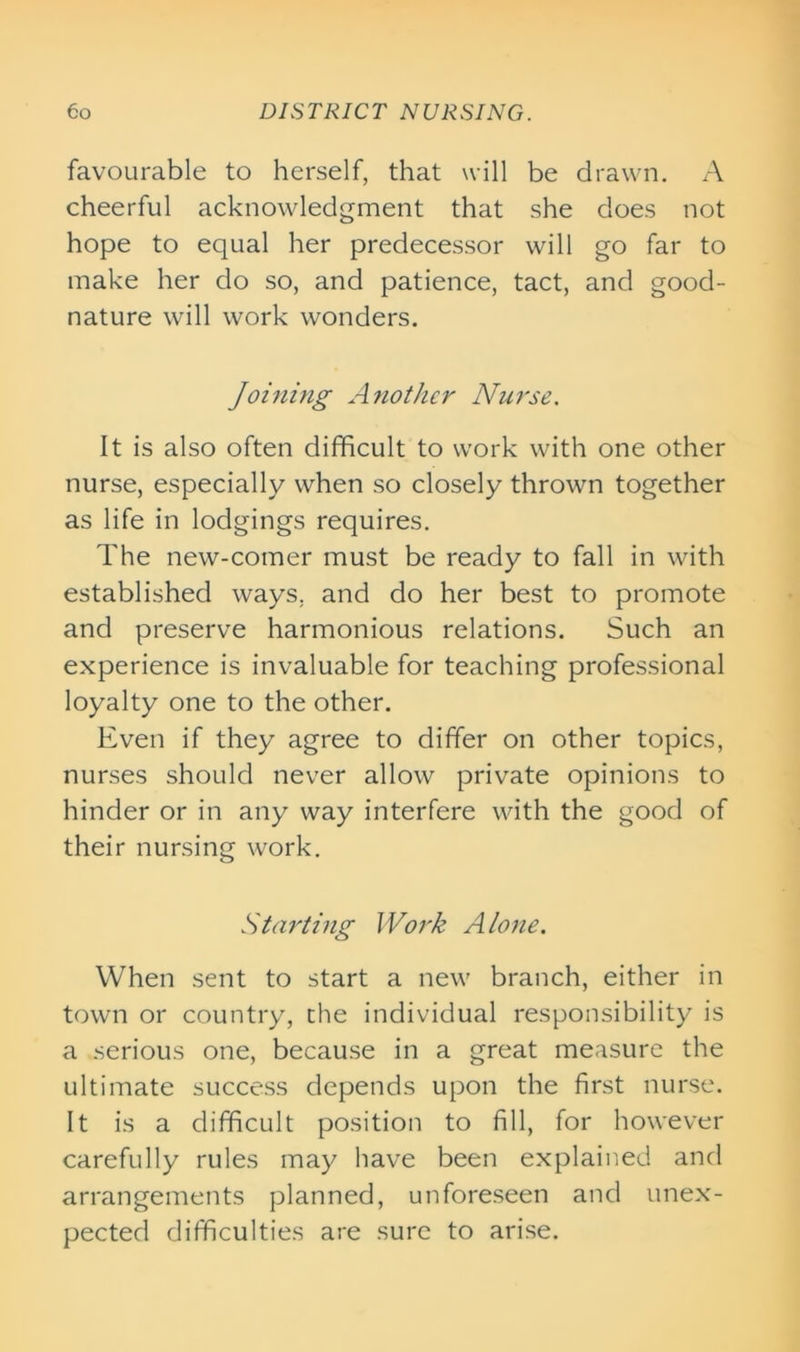 favourable to herself, that will be drawn. A cheerful acknowledgment that she does not hope to equal her predecessor will go far to make her do so, and patience, tact, and good- nature will work wonders. Joining Another Nurse. It is also often difficult to work with one other nurse, especially when so closely thrown together as life in lodgings requires. The new-comer must be ready to fall in with established ways, and do her best to promote and preserve harmonious relations. Such an experience is invaluable for teaching professional loyalty one to the other. Even if they agree to differ on other topics, nurses should never allow private opinions to hinder or in any way interfere with the good of their nursing work. Starting Work Alone. When sent to start a new branch, either in town or country, the individual responsibility is a serious one, because in a great measure the ultimate success depends upon the first nurse. It is a difficult position to fill, for however carefully rules may have been explained and arrangements planned, unforeseen and unex- pected difficulties are sure to arise.
