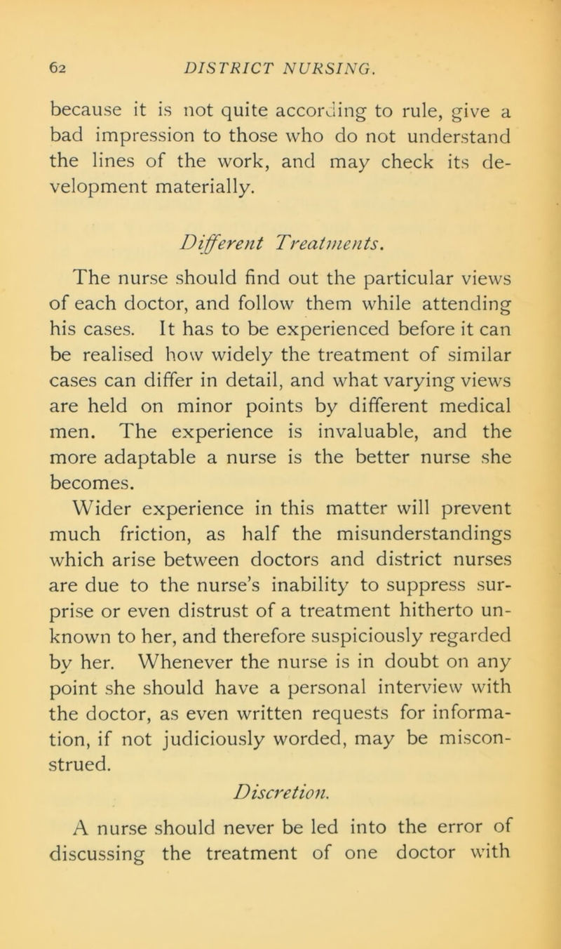 because it is not quite according to rule, give a bad impression to those who do not understand the lines of the work, and may check its de- velopment materially. Different Treatments. The nurse should find out the particular views of each doctor, and follow them while attending his cases. It has to be experienced before it can be realised how widely the treatment of similar cases can differ in detail, and what varying views are held on minor points by different medical men. The experience is invaluable, and the more adaptable a nurse is the better nurse she becomes. Wider experience in this matter will prevent much friction, as half the misunderstandings which arise between doctors and district nurses are due to the nurse’s inability to suppress sur- prise or even distrust of a treatment hitherto un- known to her, and therefore suspiciously regarded by her. Whenever the nurse is in doubt on any point she should have a personal interview with the doctor, as even written requests for informa- tion, if not judiciously worded, may be miscon- strued. Discretion. A nurse should never be led into the error of discussing the treatment of one doctor with