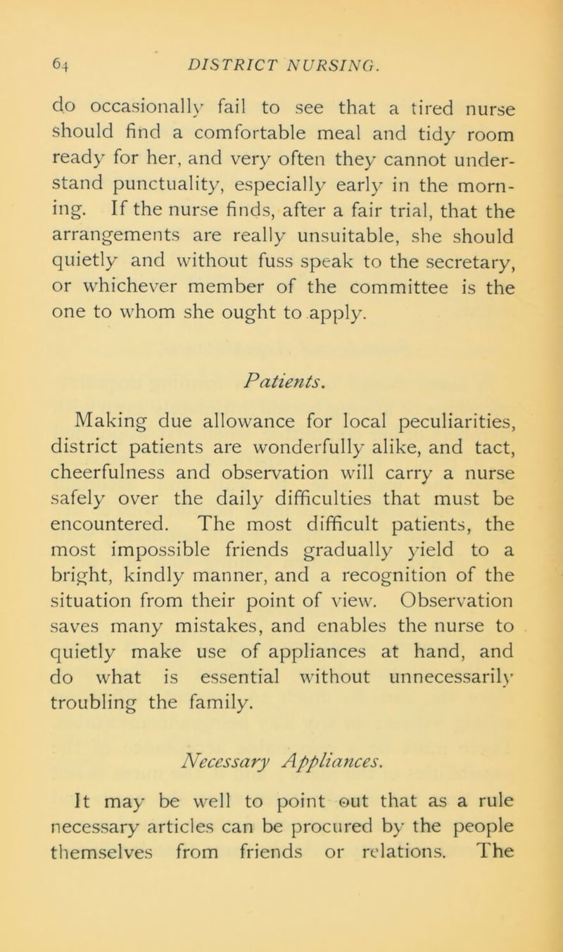 do occasionally fail to see that a tired nurse should find a comfortable meal and tidy room ready for her, and very often they cannot under- stand punctuality, especially early in the morn- ing. If the nurse finds, after a fair trial, that the arrangements are really unsuitable, she should quietly and without fuss speak to the secretary, or whichever member of the committee is the one to whom she ought to apply. Patients. Making due allowance for local peculiarities, district patients are wonderfully alike, and tact, cheerfulness and observation will carry a nurse safely over the daily difficulties that must be encountered. The most difficult patients, the most impossible friends gradually yield to a bright, kindly manner, and a recognition of the situation from their point of view. Observation saves many mistakes, and enables the nurse to quietly make use of appliances at hand, and do what is essential without unnecessarily troubling the family. Necessary Appliances. It may be well to point out that as a rule necessary articles can be procured by the people themselves from friends or relations. The