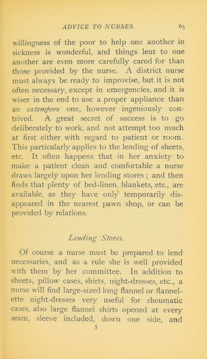 willingness of the poor to help one another in sickness is wonderful, and things lent to one another are even more carefully cared for than those provided by the nurse. A district nurse must always be ready to improvise, but it is not often necessary, except in emergencies, and it is wiser in the end to use a proper appliance than an extempore one, however ingeniously con- trived. A great secret of success is to go deliberately to work, and not attempt too much at first either with regard to patient or room. This particularly applies to the lending of sheets, etc. It often happens that in her anxiety to make a patient clean and comfortable a nurse draws largely upon her lending stores ; and then finds that plenty of bed-linen, blankets, etc., are available, as they have only temporarily dis- appeared in the nearest pawn shop, or can be provided by relations. Lending Stores. Of course a nurse must be prepared to lend necessaries, and as a rule she is well provided with them by her committee. In addition to sheets, pillow cases, shirts, night-dresses, etc., a nurse will find large-sized long flannel or flannel- ette night-dresses very useful for rheumatic cases, also large flannel shirts opened at every seam, sleeve included, down one side, and 5