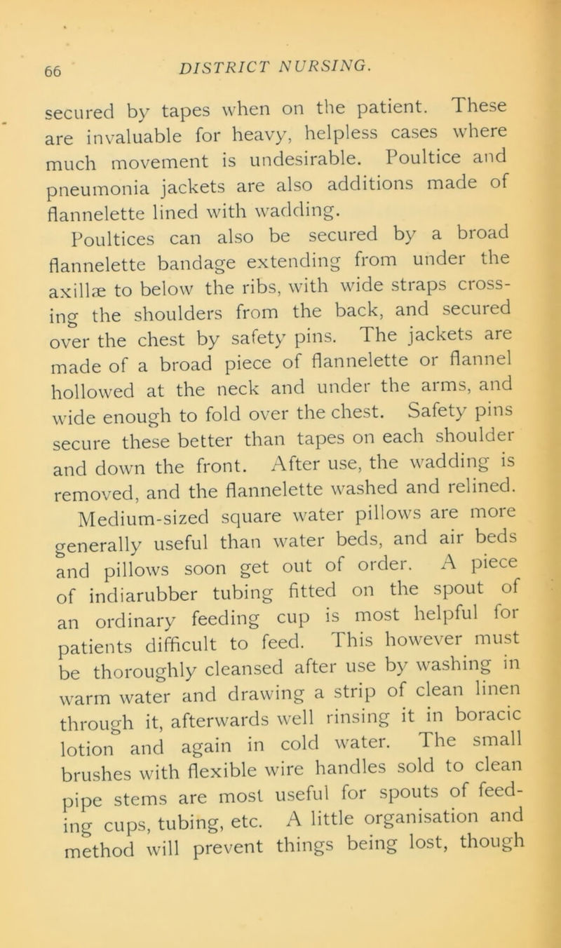 secured by tapes when on the patient. These are invaluable for heavy, helpless cases where much movement is undesirable. Poultice and pneumonia jackets are also additions made of flannelette lined with wadding. Poultices can also be secured by a broad flannelette bandage extending from under the axillae to below the ribs, with wide straps cross- ing the shoulders from the back, and secured over the chest by safety pins. The jackets are made of a broad piece of flannelette or flannel hollowed at the neck and undei the ai ms, and wide enough to fold over the chest. Safety pi ns secure these better than tapes on each shoulder and down the front. After use, the wadding is removed, and the flannelette washed and relined. Medium-sized square water pillows are more generally useful than water beds, and air beds and pillows soon get out of order. A piece of indiarubber tubing fitted on the spout of an ordinary feeding cup is most helpful foi patients difficult to feed. This however must be thoroughly cleansed after use by washing in warm water and drawing a strip of clean linen through it, afterwards well rinsing it in boracic lotion and again in cold water. The small brushes with flexible wire handles sold to clean pipe stems are most useful for spouts of feed- ing cups, tubing, etc. A little organisation and method will prevent things being lost, though