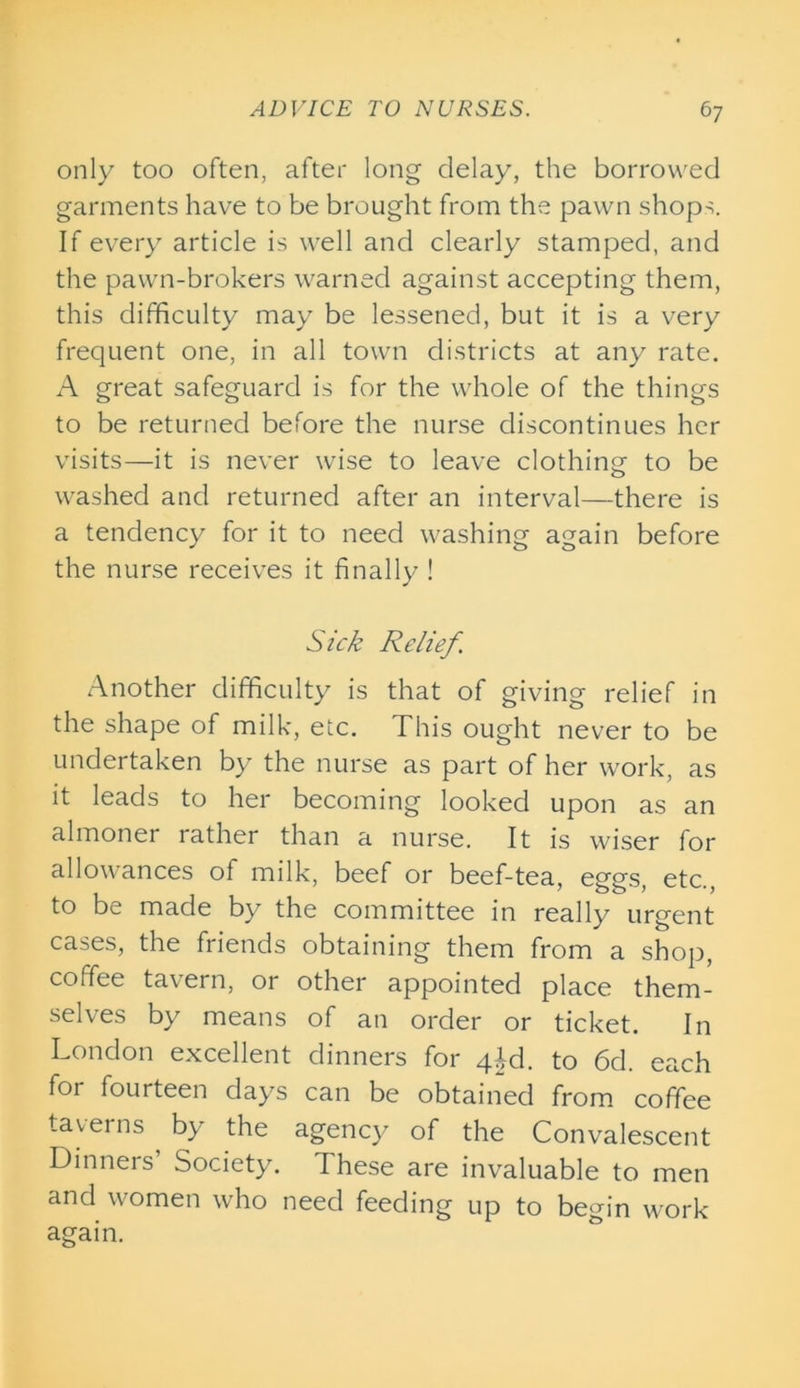 only too often, after long delay, the borrowed garments have to be brought from the pawn shops. If every article is well and clearly stamped, and the pawn-brokers warned against accepting them, this difficulty may be lessened, but it is a very frequent one, in all town districts at any rate. A great safeguard is for the whole of the things to be returned before the nurse discontinues her visits—it is never wise to leave clothing to be washed and returned after an interval—there is a tendency for it to need washing again before the nurse receives it finally ! Sick Relief. Another difficulty is that of giving relief in the shape of milk, etc. This ought never to be undertaken by the nurse as part of her work, as it leads to her becoming looked upon as an almoner rather than a nurse. It is wiser for allowances of milk, beef or beef-tea, eggs, etc., to be made by the committee in really urgent cases, the friends obtaining them from a shop, coffee tavern, or other appointed place them- selves by means of an order or ticket. In London excellent dinners for qTd. to 6d. each for fourteen days can be obtained from coffee taverns by the agency of the Convalescent Dinners Society. These are invaluable to men and women who need feeding up to begin work again.