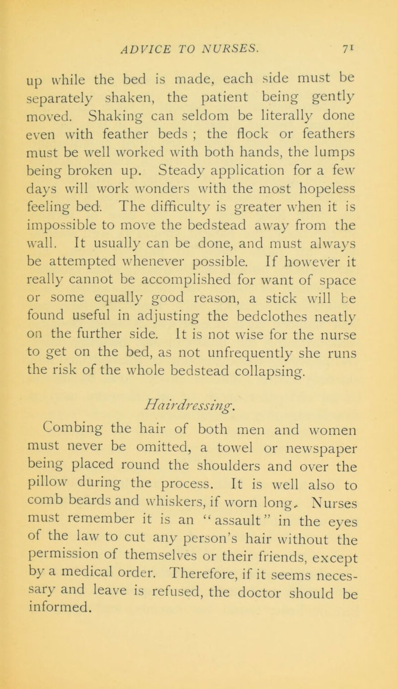 up while the bed is made, each side must be separately shaken, the patient being gently moved. Shaking can seldom be literally done even with feather beds ; the flock or feathers must be well worked with both hands, the lumps being broken up. Steady application for a few days will work wonders with the most hopeless feeling bed. The difficulty is greater when it is impossible to move the bedstead away from the wall. It usually can be done, and must always be attempted whenever possible. If however it really cannot be accomplished for want of space or some equally good reason, a stick will be found useful in adjusting the bedclothes neatly on the further side. It is not wise for the nurse to get on the bed, as not unfrequently she runs the risk of the whole bedstead collapsing. Ha irdressing. Combing the hair of both men and women must never be omitted, a towel or newspaper being placed round the shoulders and over the pillow during the process. It is well also to comb beards and whiskers, if worn long. Nurses must remember it is an “assault” in the eyes of the law to cut any person’s hair without the permission of themselves or their friends, except by a medical order. Therefore, if it seems neces- sary and leave is refused, the doctor should be informed.