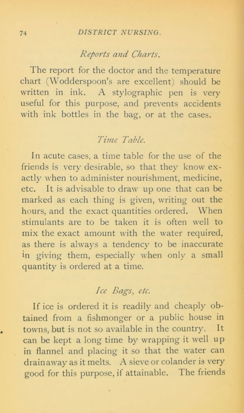 Reports and Charts. The report for the doctor and the temperature chart (Wodderspoon’s are excellent) should be written in ink. A stylographic pen is very useful for this purpose, and prevents accidents with ink bottles in the bag, or at the cases. Time Table. In acute cases, a time table for the use of the friends is very desirable, so that they know ex- actly when to administer nourishment, medicine, etc. It is advisable to draw up one that can be marked as each thing is given, writing out the hours, and the exact quantities ordered. When stimulants are to be taken it is often well to mix the exact amount with the water required, as there is always a tendency to be inaccurate in giving them, especially when only a small quantity is ordered at a time. Ice Bags, etc. If ice is ordered it is readily and cheaply ob- tained from a fishmonger or a public house in towns, but is not so available in the country. It can be kept a long time by wrapping it well up in flannel and placing it so that the water can drain away as it melts. A sieve or colander is very good for this purpose, if attainable. The friends