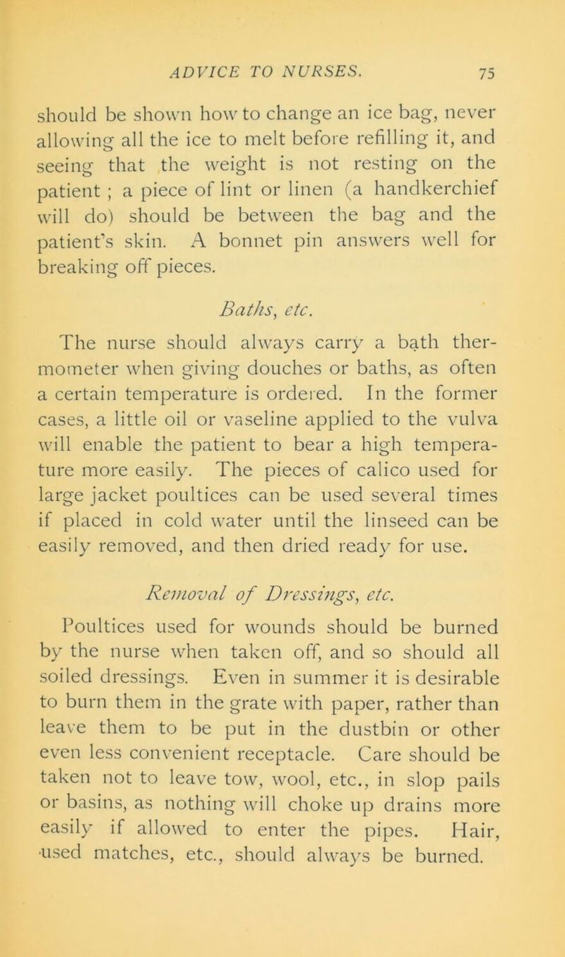 should be shown how to change an ice bag, never allowing all the ice to melt before refilling it, and seeing that the weight is not resting on the patient ; a piece of lint or linen (a handkerchief will do) should be between the bag and the patient’s skin. A bonnet pin answers well for breaking off pieces. Baths, etc. The nurse should always carry a bath ther- mometer when giving douches or baths, as often a certain temperature is ordered. In the former cases, a little oil or vaseline applied to the vulva will enable the patient to bear a high tempera- ture more easily. The pieces of calico used for large jacket poultices can be used several times if placed in cold water until the linseed can be easily removed, and then dried ready for use. Removal of Dressings, etc. Poultices used for wounds should be burned by the nurse when taken off, and so should all soiled dressings. Even in summer it is desirable to burn them in the grate with paper, rather than leave them to be put in the dustbin or other even less convenient receptacle. Care should be taken not to leave tow, wool, etc., in slop pails or basins, as nothing will choke up drains more easily if allowed to enter the pipes. Hair, •used matches, etc., should always be burned.