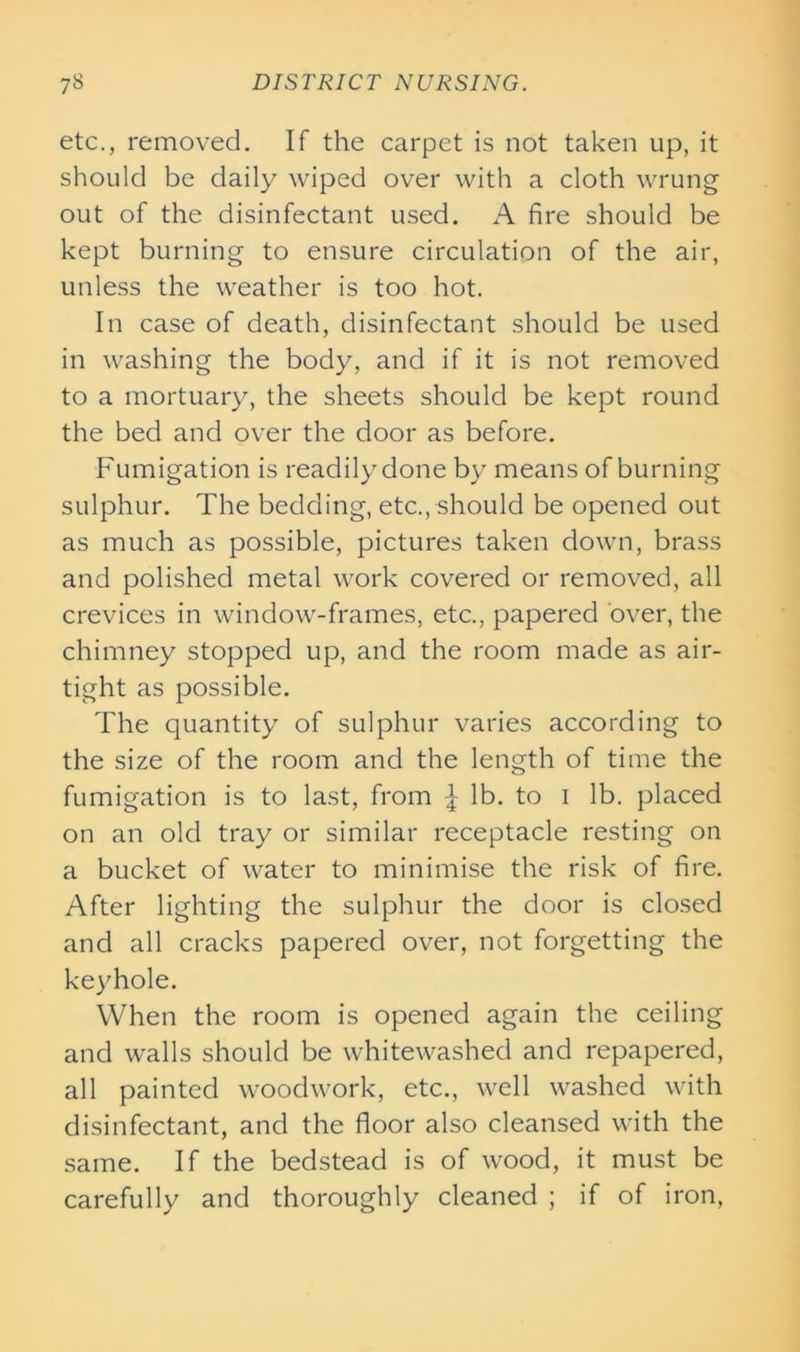 etc., removed. If the carpet is not taken up, it should be daily wiped over with a cloth wrung out of the disinfectant used. A fire should be kept burning to ensure circulation of the air, unless the weather is too hot. In case of death, disinfectant should be used in washing the body, and if it is not removed to a mortuary, the sheets should be kept round the bed and over the door as before. Fumigation is readily done by means of burning sulphur. The bedding, etc., should be opened out as much as possible, pictures taken down, brass and polished metal work covered or removed, all crevices in window-frames, etc., papered over, the chimney stopped up, and the room made as air- tight as possible. The quantity of sulphur varies according to the size of the room and the length of time the fumigation is to last, from £ lb. to i lb. placed on an old tray or similar receptacle resting on a bucket of water to minimise the risk of fire. After lighting the sulphur the door is closed and all cracks papered over, not forgetting the keyhole. When the room is opened again the ceiling and walls should be whitewashed and repapered, all painted woodwork, etc., well washed with disinfectant, and the floor also cleansed with the same. If the bedstead is of wood, it must be carefully and thoroughly cleaned ; if of iron,