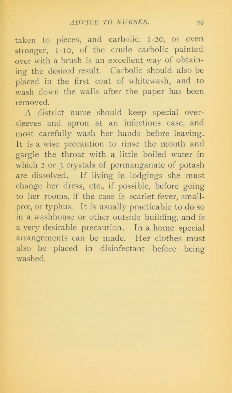 taken to pieces, and carbolic, 1-20, or even stronger, i-io, of the crude carbolic painted over with a brush is an excellent way of obtain- ing the desired result. Carbolic should also be o placed in the first coat of whitewash, and to wash down the walls after the paper has been removed. A district nurse should keep special over- sleeves and apron at an infectious case, and most carefully wash her hands before leaving. It is a wise precaution to rinse the mouth and gargle the throat with a little boiled water in which 2 or 3 crystals of permanganate of potash are dissolved. If living in lodgings she must change her dress, etc., if possible, before going to her rooms, if the case is scarlet fever, small- pox, or typhus. It is usually practicable to do so in a washhouse or other outside building-, and is a very desirable precaution. In a home special arrangements can be made. Her clothes must also be placed in disinfectant before being washed.