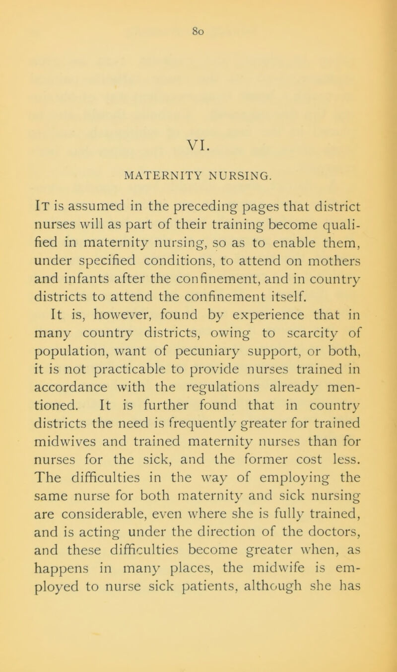 VI. MATERNITY NURSING. It is assumed in the preceding pages that district nurses will as part of their training become quali- fied in maternity nursing, so as to enable them, under specified conditions, to attend on mothers and infants after the confinement, and in country districts to attend the confinement itself. It is, however, found by experience that in many country districts, owing to scarcity of population, want of pecuniary support, or both, it is not practicable to provide nurses trained in accordance with the regulations already men- tioned. It is further found that in country districts the need is frequently greater for trained midwives and trained maternity nurses than for nurses for the sick, and the former cost less. The difficulties in the way of employing the same nurse for both maternity and sick nursing are considerable, even where she is fully trained, and is acting under the direction of the doctors, and these difficulties become greater when, as happens in many places, the midwife is em- ployed to nurse sick patients, although she has