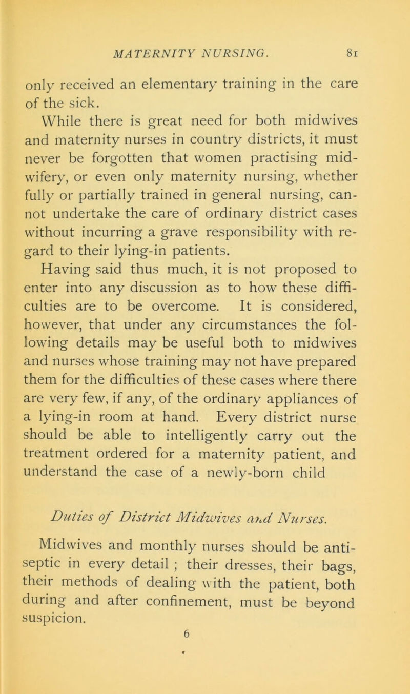 only received an elementary training in the care of the sick. While there is great need for both midwives and maternity nurses in country districts, it must never be forgotten that women practising mid- wifery, or even only maternity nursing, whether fully or partially trained in general nursing, can- not undertake the care of ordinary district cases without incurring a grave responsibility with re- gard to their lying-in patients. Having said thus much, it is not proposed to enter into any discussion as to how these diffi- culties are to be overcome. It is considered, however, that under any circumstances the fol- lowing details may be useful both to midwives and nurses whose training may not have prepared them for the difficulties of these cases where there are very few, if any, of the ordinary appliances of a lying-in room at hand. Every district nurse should be able to intelligently carry out the treatment ordered for a maternity patient, and understand the case of a newly-born child Duties of District Midwives and Nurses. Midwives and monthly nurses should be anti- septic in every detail ; their dresses, their bags, their methods of dealing with the patient, both during and after confinement, must be beyond suspicion. 6