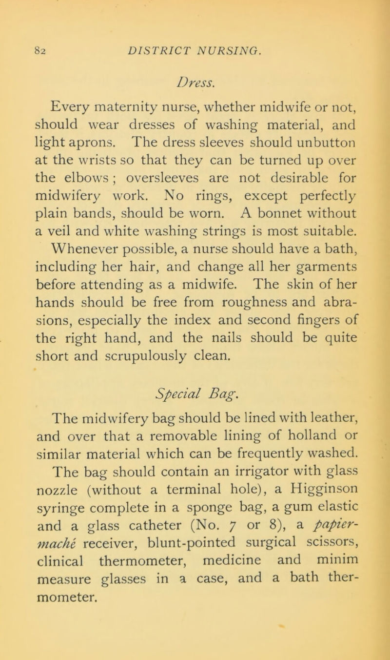 Dress. Every maternity nurse, whether midwife or not, should wear dresses of washing material, and light aprons. The dress sleeves should unbutton at the wrists so that they can be turned up over the elbows; oversleeves are not desirable for midwifery work. No rings, except perfectly plain bands, should be worn. A bonnet without a veil and white washing strings is most suitable. Whenever possible, a nurse should have a bath, including her hair, and change all her garments before attending as a midwife. The skin of her hands should be free from roughness and abra- sions, especially the index and second fingers of the right hand, and the nails should be quite short and scrupulously clean. Special Bag. The midwifery bag should be lined with leather, and over that a removable lining of holland or similar material which can be frequently washed. The bag should contain an irrigator with glass nozzle (without a terminal hole), a Higginson syringe complete in a sponge bag, a gum elastic and a glass catheter (No. 7 or 8), a papier- mache receiver, blunt-pointed surgical scissors, clinical thermometer, medicine and minim measure glasses in a case, and a bath ther- mometer.