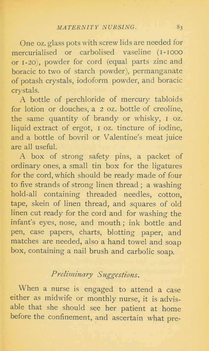 One oz. glass pots with screw lids are needed for mercurialised or carbolised vaseline (1-1000 or 1-20), powder for cord (equal parts zinc and boracic to two of starch powder), permanganate of potash crystals, iodoform powder, and boracic crystals. A bottle of perchloride of mercury tabloids for lotion or douches, a 2 oz. bottle of creoline, the same quantity of brandy or whisky, 1 oz. liquid extract of ergot, 1 oz. tincture of iodine, and a bottle of bovril or Valentine’s meat juice are all useful. A box of strong safety pins, a packet of ordinary ones, a small tin box for the ligatures for the cord, which should be ready made of four to five strands of strong linen thread ; a washing hold-all containing threaded needles, cotton, tape, skein of linen thread, and squares of old linen cut ready for the cord and for washing the infant’s eyes, nose, and mouth ; ink bottle and pen, case papers, charts, blotting paper, and matches are needed, also a hand towel and soap box, containing a nail brush and carbolic soap. Preliminary Suggestions. When a nurse is engaged to attend a case either as midwife or monthly nurse, it is advis- able that she should see her patient at home before the confinement, and ascertain what pre-