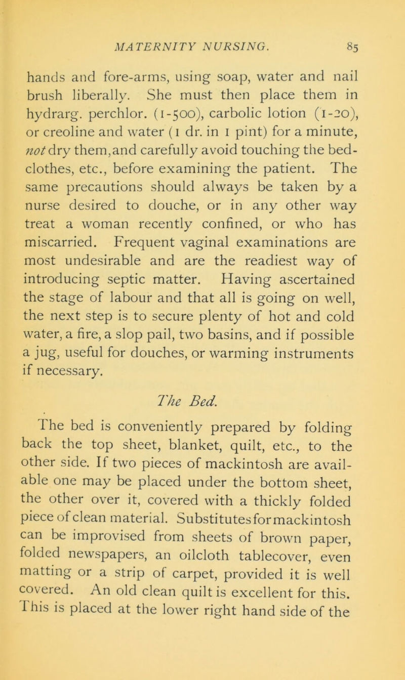 hands and fore-arms, using soap, water and nail brush liberally. She must then place them in hydrarg. perchlor. (1-500), carbolic lotion (1-20), or creoline and water (1 dr. in 1 pint) for a minute, not dry them,and carefully avoid touching the bed- clothes, etc., before examining the patient. The same precautions should always be taken by a nurse desired to douche, or in any other way treat a woman recently confined, or who has miscarried. Frequent vaginal examinations are most undesirable and are the readiest way of introducing septic matter. Having ascertained the stage of labour and that all is going on well, the next step is to secure plenty of hot and cold water, a fire, a slop pail, two basins, and if possible a jug, useful for douches, or warming instruments if necessary. The Bed. I he bed is conveniently prepared by folding back the top sheet, blanket, quilt, etc., to the other side. It two pieces of mackintosh are avail- able one may be placed under the bottom sheet, the other over it, covered with a thickly folded piece of clean material. Substitutes for mackintosh can be improvised from sheets of brown paper, folded newspapers, an oilcloth tablecover, even matting or a strip of carpet, provided it is well covered. An old clean quilt is excellent for this. 1 his is placed at the lower right hand side of the