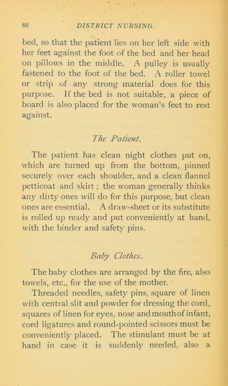 bed, so that the patient lies on her left side with her feet against the foot of the bed and her head on pillows in the middle. A pulley is usually fastened to the foot of the bed. A roller towel or strip of any strong material does for this purpose. If the bed is not suitable, a piece of board is also placed for the woman’s feet to rest against. The Patietit. The patient has clean night clothes put on, which are turned up from the bottom, pinned securely over each shoulder, and a clean flannel petticoat and skirt ; the woman generally thinks any dirty ones will do for this purpose, but clean ones are essential. A draw-sheet or its substitute is rolled up ready and put conveniently at hand, with the binder and safety pins. Baby Clothes. The baby clothes are arranged by the fire, also towels, etc., for the use of the mother. Threaded needles, safety pins, square of linen with central slit and powder for dressing the cord, squares of linen for eyes, nose and mouthof infant, cord ligatures and round-pointed scissors must be conveniently placed. The stimulant must be at hand in case it is suddenly needed, also a