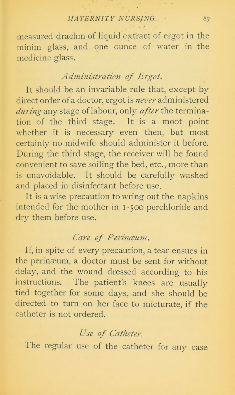 measured drachm of liquid extract of ergot in the minim glass, and one ounce of water in the medicine glass. Administration of Ergot. It should be an invariable rule that, except by direct order of a doctor, ergot is administered duving any stage of labour, only after the termina- tion of the third stage. It is a moot point whether it is necessary even then, but most certainly no midwife should administer it before. During the third stage, the receiver will be found convenient to save soiling the bed, etc., more than is unavoidable. It should be carefully washed and placed in disinfectant before use. It is a wise precaution towring out the napkins intended for the mother in 1-500 perchloride and dry them before use. Care of Perinceum. If, in spite of every precaution, a tear ensues in the perinaeum, a doctor must be sent for without delay, and the wound dressed according to his instructions. The patient’s knees are usually tied together for some days, and she should be directed to turn on her face to micturate, if the catheter is not ordered. Use of Catheter. The regular use of the catheter for any case