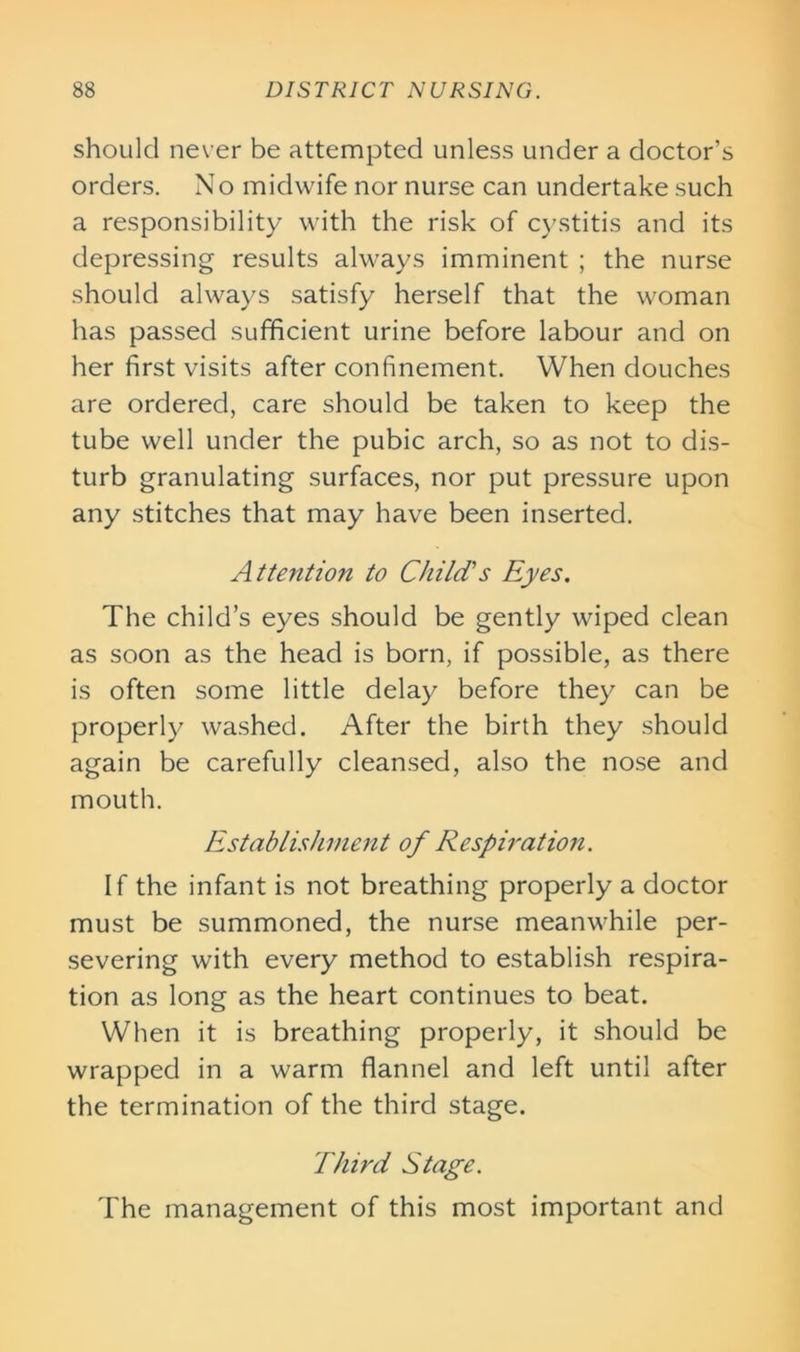 should never be attempted unless under a doctor’s orders. No midwife nor nurse can undertake such a responsibility with the risk of cystitis and its depressing results always imminent ; the nurse should always satisfy herself that the woman has passed sufficient urine before labour and on her first visits after confinement. When douches are ordered, care should be taken to keep the tube well under the pubic arch, so as not to dis- turb granulating surfaces, nor put pressure upon any stitches that may have been inserted. Attention to Child's Eyes. The child’s eyes should be gently wiped clean as soon as the head is born, if possible, as there is often some little delay before they can be properly washed. After the birth they should again be carefully cleansed, also the nose and mouth. Establishment of Respiration. If the infant is not breathing properly a doctor must be summoned, the nurse meanwhile per- severing with every method to establish respira- tion as long as the heart continues to beat. When it is breathing properly, it should be wrapped in a warm flannel and left until after the termination of the third stage. Third Stage. The management of this most important and