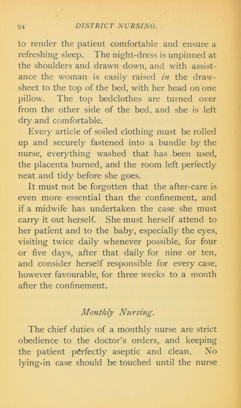 to render the patient comfortable and ensure a refreshing sleep. The night-dress is unpinned at the shoulders and drawn down, and with assist- ance the woman is easily raised in the draw- sheet to the top of the bed, with her head on one pillow. The top bedclothes are turned over from the other side of the bed, and she is left dry and comfortable. Every article of soiled clothing must be rolled up and securely fastened into a bundle by the nurse, everything washed that has been used, the placenta burned, and the room left perfectly neat and tidy before she goes. It must not be forgotten that the after-care is even more essential than the confinement, and if a midwife has undertaken the case she must carry it out herself. She must herself attend to her patient and to the baby, especially the eyes, visiting twice daily whenever possible, for four or five days, after that daily for nine or ten, and consider herself responsible for every case, however favourable, for three weeks to a month after the confinement. Monthly Nursing. The chief duties of a monthly nurse are strict obedience to the doctor’s orders, and keeping the patient perfectly aseptic and clean. No lying-in case should be touched until the nurse