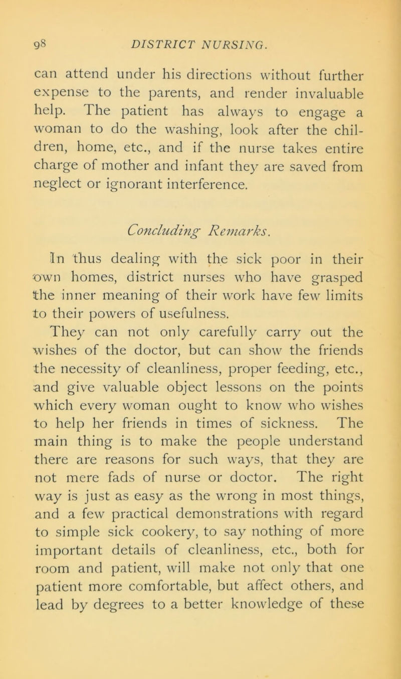 can attend under his directions without further expense to the parents, and render invaluable help. The patient has always to engage a woman to do the washing, look after the chil- dren, home, etc., and if the nurse takes entire charge of mother and infant they are saved from neglect or ignorant interference. Concluding Remarks. In thus dealing with the sick poor in their own homes, district nurses who have grasped the inner meaning of their work have few limits to their powers of usefulness. They can not only carefully carry out the wishes of the doctor, but can show the friends the necessity of cleanliness, proper feeding, etc., and give valuable object lessons on the points which every woman ought to know who wishes to help her friends in times of sickness. The main thing is to make the people understand there are reasons for such ways, that they are not mere fads of nurse or doctor. The right way is just as easy as the wrong in most things, and a few practical demonstrations with regard to simple sick cookery, to say nothing of more important details of cleanliness, etc., both for room and patient, will make not only that one patient more comfortable, but affect others, and lead by degrees to a better knowledge of these