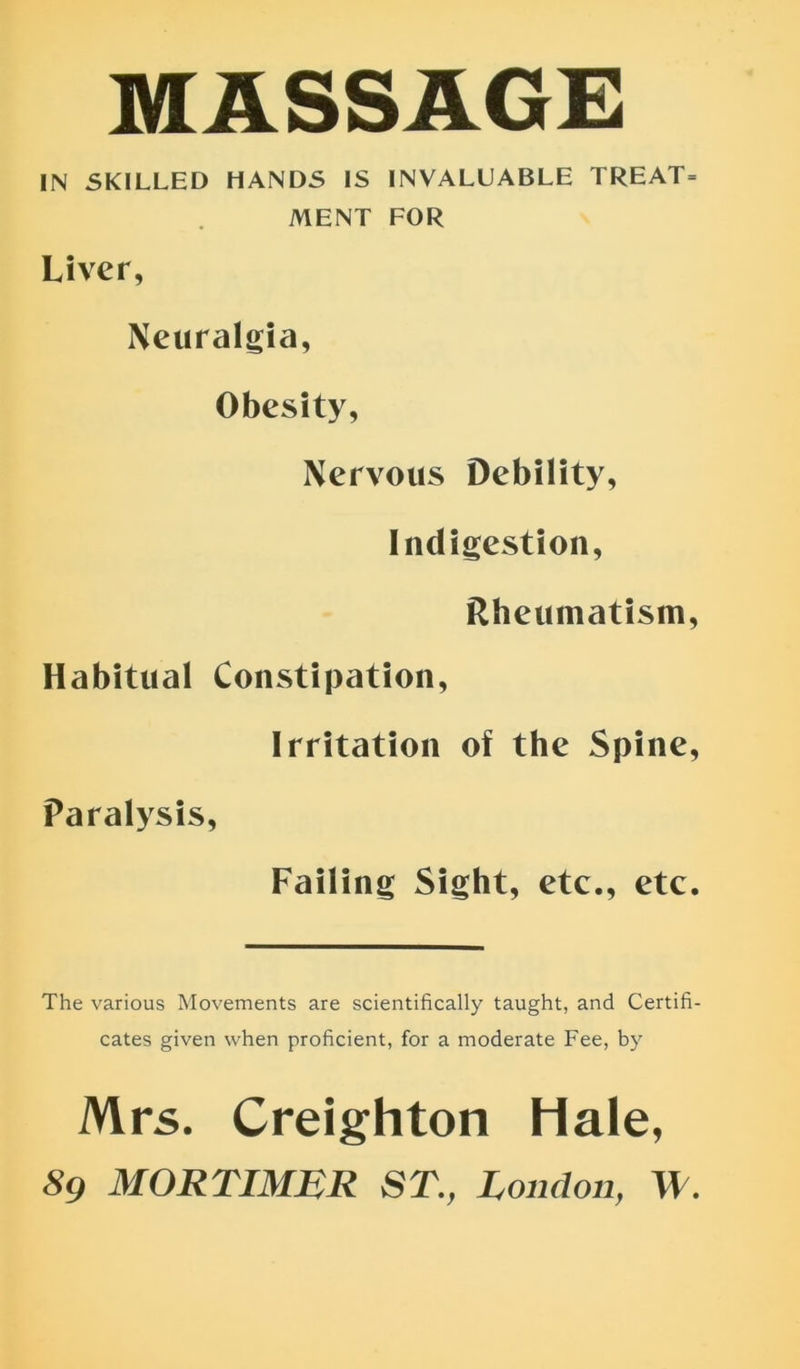 MASSAGE IN SKILLED HANDS IS INVALUABLE TREAT= MENT FOR Liver, Neuralgia, Obesity, Nervous Debility, Indigestion, Rheumatism, Habitual Constipation, Irritation of the Spine, Paralysis, Failing Sight, etc., etc. The various Movements are scientifically taught, and Certifi- cates given when proficient, for a moderate Fee, by Mrs. Creighton Hale, 89 MORTIMER ST., London, \l.