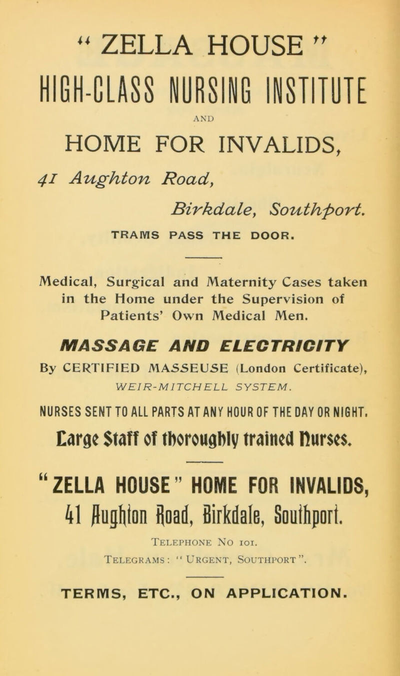  ZELLA HOUSE ” HIGH-CLASS NURSING INSTITUTE AND HOME FOR INVALIDS, 41 Aughton Road} Birkdale, Southport. TRAMS PASS THE DOOR. Medical, Surgical and Maternity Cases taken in the Home under the Supervision of Patients’ Own Medical Men. MASSAGE AND ELECTRICITY By CERTIFIED MASSEUSE (London Certificate), W El R-M ITCH ELL SYSTEM. NURSES SENT TO ALL PARTS AT ANT HOUR OF THE DAY OR NIGHT. Earge Staff of thoroughly trained nurses. “ ZELLA HOUSE ” HOME FOR INVALIDS, 41 /lughton Hoad, Birkdale, Southport. Telephone No ioi. Telegrams: “Urgent, Southport”. TERMS, ETC., ON APPLICATION.