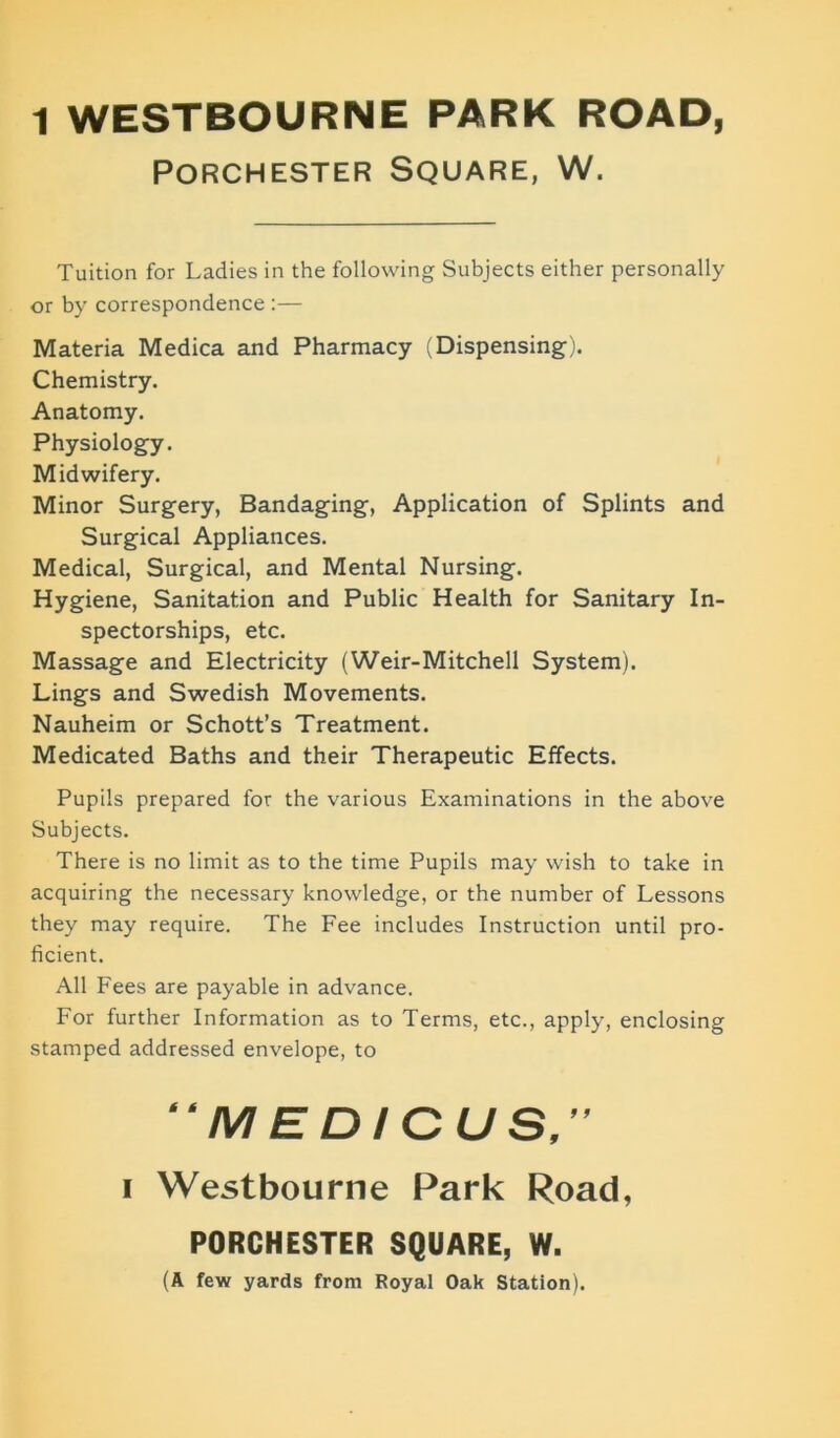 1 WESTBOURNE PARK ROAD, PORCHESTER SQUARE, W. Tuition for Ladies in the following Subjects either personally or by correspondence :— Materia Medica and Pharmacy (Dispensing). Chemistry. Anatomy. Physiology. Midwifery. Minor Surgery, Bandaging, Application of Splints and Surgical Appliances. Medical, Surgical, and Mental Nursing. Hygiene, Sanitation and Public Health for Sanitary In- spectorships, etc. Massage and Electricity (Weir-Mitchell System). Lings and Swedish Movements. Nauheim or Schott’s Treatment. Medicated Baths and their Therapeutic Effects. Pupils prepared for the various Examinations in the above Subjects. There is no limit as to the time Pupils may wish to take in acquiring the necessary knowledge, or the number of Lessons they may require. The Fee includes Instruction until pro- ficient. All Fees are payable in advance. For further Information as to Terms, etc., apply, enclosing stamped addressed envelope, to “MEDICUS,” i Westbourne Park Road, PORCHESTER SQUARE, W. (A few yards from Royal Oak Station).