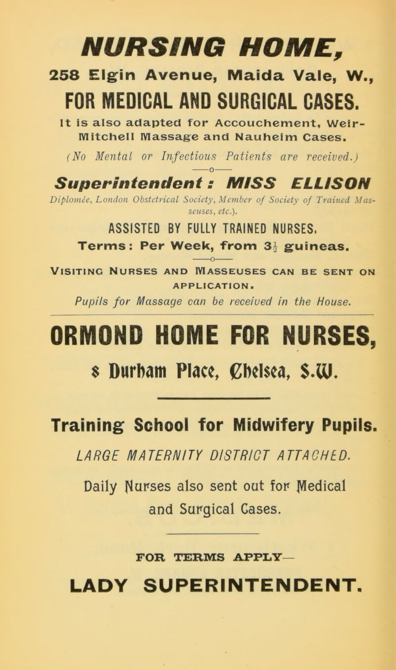 NURSING HOME, 258 Elgin Avenue, Maida Vale, W., FOR MEDICAL AND SURGICAL CASES. It is also adapted for Accouchement, Weir- IVlitchell Massage and Nauheim Cases. (No Mental or Infectious Patients are received.) Superintendent: MISS ELLISON Diplomee, London Obstetrical Society. Member of Society of Trained Mas- seuses, etc.). ASSISTED BY FULLY TRAINED NURSES, Terms: Per Week, -from 3£ guineas. Visiting Nurses and Masseuses can be sent on application . Pupils for Massage can be receiued in the House. ORMOND HOME FOR NURSES, $ Durham Place, Chelsea, $.01. Training School for Midwifery Pupils. LARGE MATERNITY DISTRICT ATTACHED. Daily Nurses also sent out for jVIedical and Surgical Cases. FOR TERMS APPLY— LADY SUPERINTENDENT