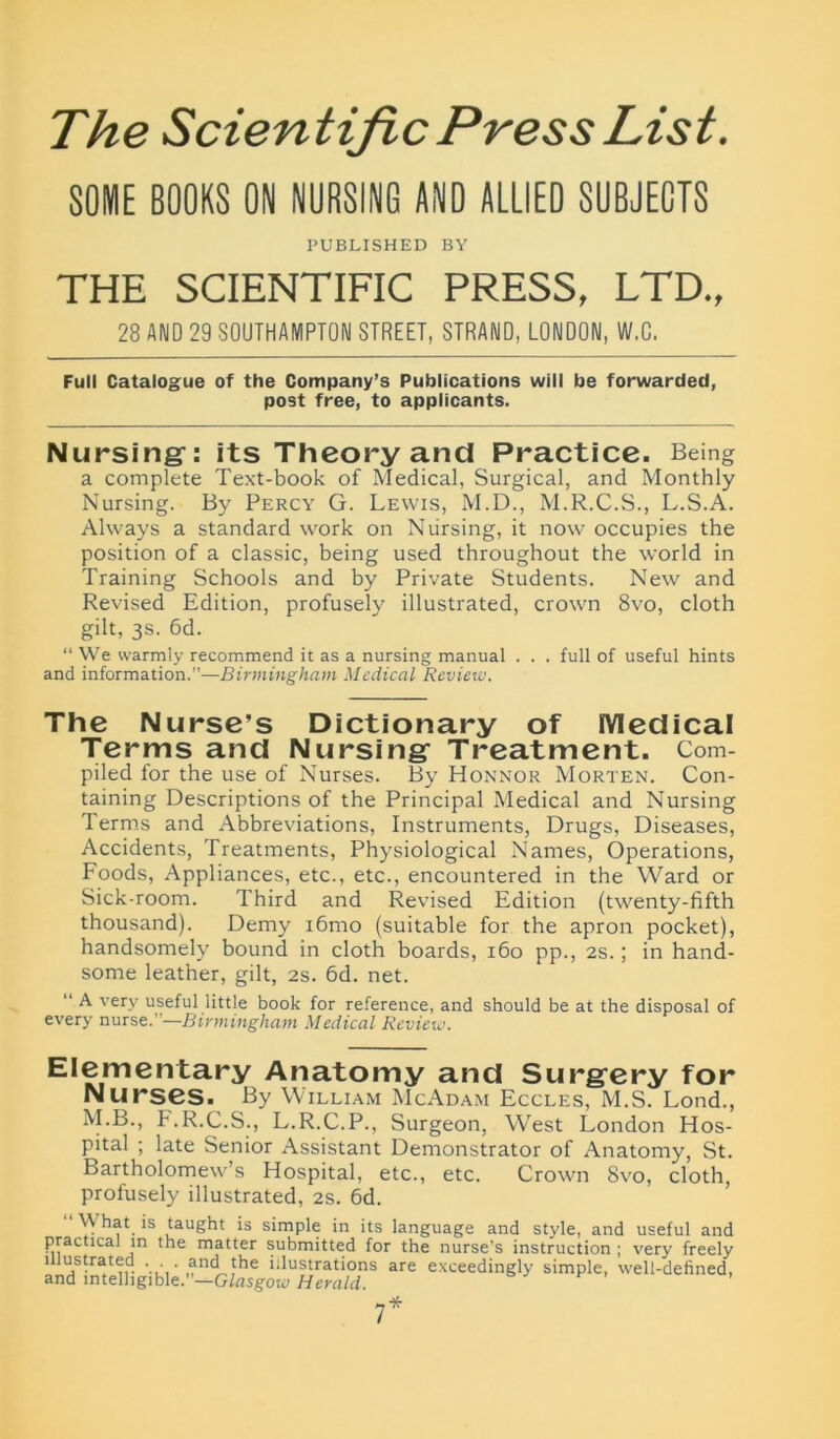 The Scientific Press List. SOME BOOKS ON NURSING AND ALLIED SUBJECTS PUBLISHED BY THE SCIENTIFIC PRESS, LTD., 28 AND 29 SOUTHAMPTON STREET, STRAND, LONDON, W.C. Full Catalogue of the Company’s Publications will be forwarded, post free, to applicants. Nursing: its Theory and Practice. Being a complete Text-book of Medical, Surgical, and Monthly Nursing. By Percy G. Lewis, M.D., M.R.C.S., L.S.A. Always a standard work on Nursing, it now occupies the position of a classic, being used throughout the world in Training Schools and by Private Students. New and Revised Edition, profusely illustrated, crown 8vo, cloth gilt, 3s. 6d. “We warmly recommend it as a nursing manual . . . full of useful hints and information.”—Birmingham Medical Review. The Nurse's Dictionary of Medical Terms and Nursing Treatment. Com- piled for the use of Nurses. By Honnor Morten. Con- taining Descriptions of the Principal Medical and Nursing Terms and Abbreviations, Instruments, Drugs, Diseases, Accidents, Treatments, Physiological Names, Operations, Foods, Appliances, etc., etc., encountered in the Ward or Sick-room. Third and Revised Edition (twenty-fifth thousand). Demy i6mo (suitable for the apron pocket), handsomely bound in cloth boards, 160 pp., 2s.; in hand- some leather, gilt, 2s. 6d. net. “ A very useful little book for reference, and should be at the disposal of every nurse.”—Birmingham Medical Review. Elementary Anatomy and Surgery for Nurses. By William McAdam Eccles, M.S. Lond., M.B., b.R.C.S., L.R.C.P., Surgeon, West London Hos- pital ; late Senior Assistant Demonstrator of Anatomy, St. Bartholomew’s Hospital, etc., etc. Crown 8vo, cloth, profusely illustrated, 2s. 6d. \\ hat is taught is simple in its language and style, and useful and practical in the matter submitted for the nurse’s instruction ; very freely an cfi m d h g i bl e.”—GlasgowHera/d!S £XCeedingly simPle’ well-defined, 7*