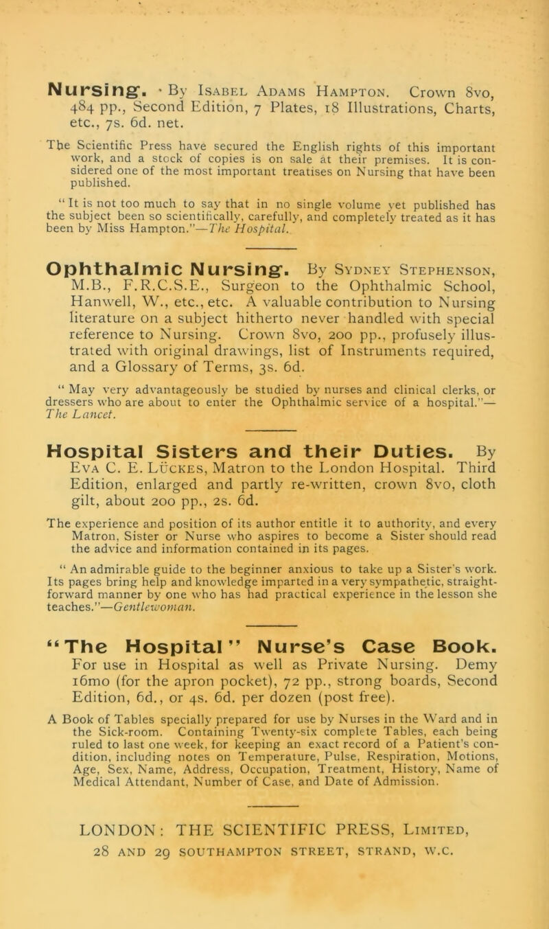 Nursing-. 'By Isabel Adams Hampton. Crown 8vo, 484 pp., Second Edition, 7 Plates, 18 Illustrations, Charts, etc., 7s. 6d. net. The Scientific Press have secured the English rights of this important work, and a stock of copies is on sale at their premises. It is con- sidered one of the most important treatises on Nursing that have been published. “ It is not too much to say that in no single volume yet published has the subject been so scientifically, carefully, and completely treated as it has been by Miss Hampton.”—The Hospital. Ophthalmic Nursing. By Sydney Stephenson, M.B., F.R.C.S.E., Surgeon to the Ophthalmic School, Hanwell, W., etc., etc. A valuable contribution to Nursing literature on a subject hitherto never handled with special reference to Nursing. Crown 8vo, 200 pp., profusely illus- trated with original drawings, list of Instruments required, and a Glossary of Terms, 3s. 6d. “ May very advantageously be studied by nurses and clinical clerks, or dressers who are about to enter the Ophthalmic service of a hospital.”— The Lancet. Hospital Sisters and their Duties. By Eva C. E. Lucres, Matron to the London Hospital. Third Edition, enlarged and partly re-written, crown 8vo, cloth gilt, about 200 pp., 2s. 6d. The experience and position of its author entitle it to authority, and every Matron, Sister or Nurse who aspires to become a Sister should read the advice and information contained in its pages. “ An admirable guide to the beginner anxious to take up a Sister's work. Its pages bring help and knowledge imparted in a very sympathetic, straight- forward manner by one who has had practical experience in the lesson she teaches.”—Gentlewoman. “The Hospital” Nurse’s Case Book. For use in Hospital as well as Private Nursing. Demy i6mo (for the apron pocket), 72 pp., strong boards, Second Edition, 6d., or 4s. 6d. per dozen (post free). A Book of Tables specially prepared for use by Nurses in the Ward and in the Sick-room. Containing Twenty-six complete Tables, each being ruled to last one week, for keeping an exact record of a Patient's con- dition, including notes on Temperature, Pulse, Respiration, Motions, Age, Sex, Name, Address, Occupation, Treatment, History, Name of Medical Attendant, Number of Case, and Date of Admission. LONDON: THE SCIENTIFIC PRESS, Limited, 28 AND 29 SOUTHAMPTON STREET, STRAND, W.C.