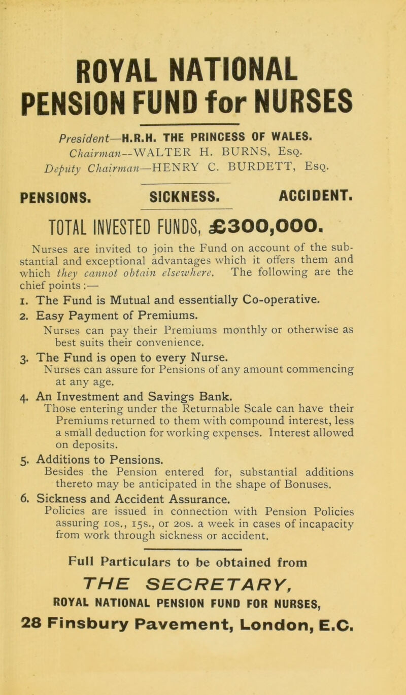 ROYAL NATIONAL PENSION FUND for NURSES President—H.R.H. THE PRINCESS OF WALES. Chairman—WALTER H. BURNS, Esq. Deputy Chairman—HENRY C. BURDETT, Esq. PENSIONS. SICKNESS. ACCIDENT. TOTAL INVESTED FUNDS, £300,000. Nurses are invited to join the Fund on account of the sub- stantial and exceptional advantages which it ofters them and which they cannot obtain elsewhere. The following are the chief points:— 1. The Fund is Mutual and essentially Co-operative. 2. Easy Payment of Premiums. Nurses can pay their Premiums monthly or otherwise as best suits their convenience. 3. The Fund is open to every Nurse. Nurses can assure for Pensions of any amount commencing at any age. 4. An Investment and Savings Bank. Those entering under the Returnable Scale can have their Premiums returned to them with compound interest, less a small deduction for working expenses. Interest allowed on deposits. 5. Additions to Pensions. Besides the Pension entered for, substantial additions thereto may be anticipated in the shape of Bonuses. 6. Sickness and Accident Assurance. Policies are issued in connection with Pension Policies assuring 10s., 15s., or 20s. a week in cases of incapacity from work through sickness or accident. Full Particulars to be obtained from THE SECRETARY, ROYAL NATIONAL PENSION FUND FOR NURSES, 28 Finsbury Pavement, London, E.C.