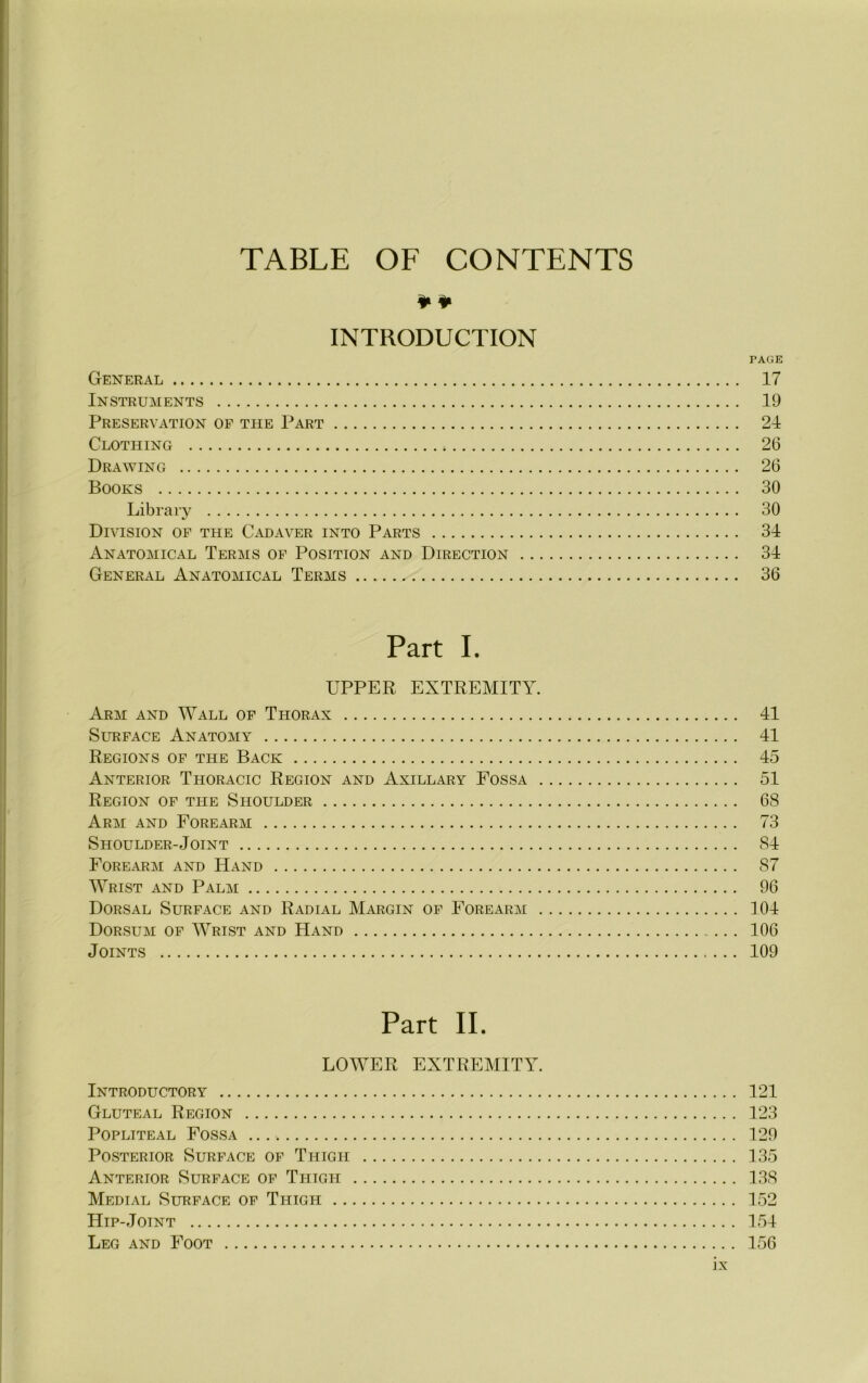 TABLE OF CONTENTS ¥¥ INTRODUCTION PAGE General 17 Instruments 19 Preservation of tlie Part 21 Clothing 26 Drawing 26 Books 30 Library 30 Division of the Cadaver into Parts 31 Anatomical Terms of Position and Direction 31 General Anatomical Terms 36 Part I. UPPER EXTREMITY. Arm and Wall of Thorax 11 Surface Anatomy 11 Regions of the Back 15 Anterior Thoracic Region and Axillary Fossa 51 Region of the Shoulder 68 Arm and Forearm 73 Shoulder-Joint 81 Forearm and Hand 87 Wrist and Palm 96 Dorsal Surface and Radial Margin of Forearm 101 Dorsum of Wrist and Hand 106 Joints 109 Part II. LOWER EXTREMITY. Introductory 121 Gluteal Region 123 Popliteal Fossa 129 Posterior Surface of Thigh 135 Anterior Surface of Thigh 138 Medial Surface of Thigh 152 Hip-Joint 151 Leg and Foot 156