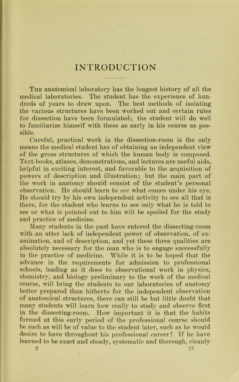 INTRODUCTION The anatomical laboratory has the longest history of all the medical laboratories. The student has the experience of hun- dreds of years to draw upon. The best methods of isolating the various structures have been worked out and certain rules for dissection have been formulated; the student will do well to familiarize himself with these as early in his course as pos- sible. Careful, practical work in the dissection-room is the only means the medical student has of obtaining an independent view of the gross structures of which the human body is composed. Text-books, atlases, demonstrations, and lectures are useful aids, helpful in exciting interest, and favorable to the acquisition of powers of description and illustration; but the main part of the work in anatomy should consist of the student’s personal observation. He should learn to see what comes under his eye. He should try by his own independent activity to see all that is there, for the student who learns to see only what he is told to see or what is iDointed out to him will be spoiled for the study and practice of medicine. Many students in the past have entered the dissecting-room with an utter lack of independent power of observation, of ex- amination, and of description, and yet these three qualities are absolutely necessary for the man who is to engage successfully in the practice of medicine. While it is to be hoped that the advance in the requirements for admission to professional schools, leading as it does to observational work in physics, chemistry, and biology preliminary to the work of the medical course, will bring the students to our laboratories of anatomy better prepared than hitherto for the independent observation of anatomical structures, there can still be but little doubt that many students will learn how really to study and observe first in the dissecting-room. How important it is that the habits formed at this early period of the professional course should be such as will be of value to the student later, such as he would desire to have throughout his professional career! If he have learned to be exact and steady, systematic and thorough, cleanly