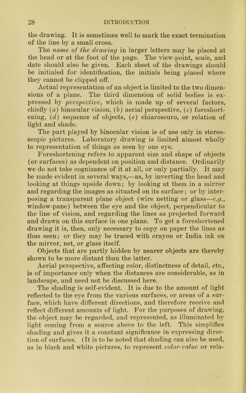 the drawing. It is sometimes well to mark the exact termination of the line by a small cross. The name of the drawing in larger letters may be placed at the head or at the foot of the page. The view-point, scale, and date should also be given. Each sheet of the drawings should be initialed for identification, the initials being placed where they cannot be clipped off. Actual representation of an object is limited to the two dimen- sions of a plane. The third dimension of solid bodies is ex- pressed by perspective, which is made up of several factors, chiefly (a) binocular vision, (b) aerial iDerspective, (c) foreshort- ening, (d) sequence of objects, (e) chiaroscuro, or relation of light and shade. The part played by binocular vision is of use only in stereo- scopic pictures. Laboratory drawing is limited almost wholly to representation of things as seen by one eye. Foreshortening refers to apparent size and shape of objects (or surfaces) as dependent on position and distance. Ordinarily we do not take cognizance of it at all, or only partially. It may be made evident in several ways,—as, by inverting the head and looking at things upside down; by looking at them in a mirror and regarding the images as situated on its surface; or by inter- posing a transparent plane object (wire netting or glass—e.g., window-pane) between the eye and the object, perpendicular to the line of vision, and regarding the lines as projected forward and drawn on this surface in one plane. To get a foreshortened drawing it is, then, only necessary to copy on paper the lines as thus seen; or they may be traced with crayon or India ink on the mirror, net, or glass itself. Objects that are partly hidden by nearer objects are thereby shown to be more distant than the latter. Aerial perspective, affecting color, distinctness of detail, etc., is of importance only when the distances are considerable, as in landscape, and need not be discussed here. The shading is self-evident. It is due to the amount of light reflected to the eye from the various surfaces, or areas of a sur- face, which have different directions, and therefore receive and reflect different amounts of light. For the purposes of drawing, the object may be regarded, and represented, as illuminated by light coming from a source above to the left. This simplifies shading and gives it a constant significance in expressing direc- tion of surfaces. (It is to be noted that shading can also be used, as in black and white pictures, to represent color-value or rela-