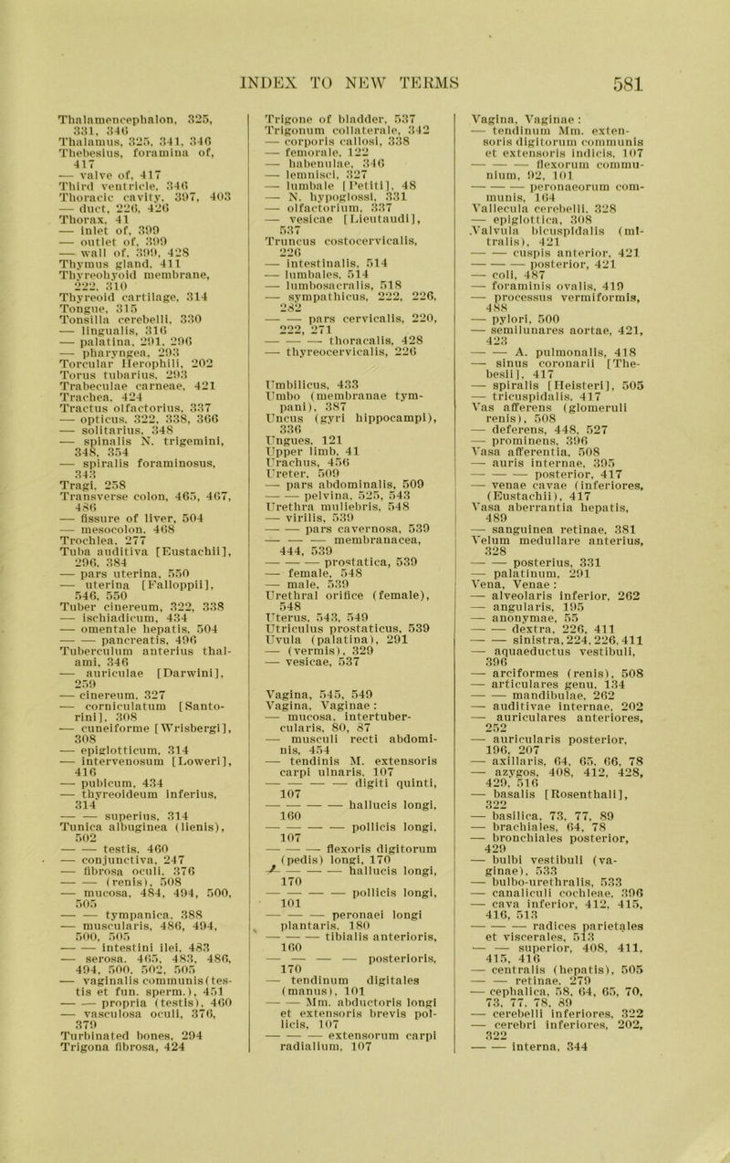 Thalnraenceplialon, 325, 331. 34(.; Thalamus, 325, 341, 340 Thebesius, foramina of, 417 — valve of. 417 Third veutriole. 340 Thoracic cavity. 307, 403 — duct, 220, 420 Thorax. 41 — inlet of, son — outlet of. 300 — wall of. 30'.). 42S Thymus gland. 411 ThV reoh yb id membrane, 222. 310 Thyreoid cartilage, 314 Tongue. 315 Tonsilla cerebelli, 330 — lingualis, 310 — palatiua, 2t)l. 200 — pharyngea, 203 Torcular llerophili. 202 Torus tubarius, 203 Trabeculae carneae, 421 Trachea. 424 Tractus olfactorius. 337 — opticus. 322, 338, 300 — solitarius. 348 — spinalis N. trigemini, 348. 354 — spiralis foraminosus, 343 Tragi, 258 Transverse colon, 405, 407, 480 — fissure of liver, 504 — mesocolon. 408 Trochlea. 277 Tuba auditiva [Eustachii], 200. 384 — pars uterina, 550 — uterina [Falloppii], 540, 550 Tuber ciuereum, 322, 338 — ischiadicum, 434 — omentale hepatis, 504 pancreatis, 400 Tuberculum anterius thal- ami, 346 — auriculae [Darwini], 250 — cinereum, 327 — corniculatum [Santo- rini]. 308 — cuneiforme [Wrisbergi], 308 — epiglotticum. 314 — intervenosum [Loweri], 416 — pubicum, 434 — thyreoideum inferius, 314 — — superius, 314 Tunica albuginea (lienis), 502 testis. 460 — conjunctiva, 247 — fibrosa oculi. 376 (renis), 508 — mucosa, 484, 404, 500, 505 — — tympanica. 388 — muscularis, 486, 404, 500, .505 intestini ilei. 483 — serosa. 465, 483, 480, 404, 500. 502, 505 — vaginalis communisftes- tis et fun. sperm.), 451 — .— propria (testis). 400 — vasculosa oculi, 370, 370 Turbinated bones, 204 Trigona fibrosa, 424 Trigone of bladder, 537 Trigonum collaterale, 342 — corporis callosi, 338 — femora le. 122 — habenulae, 340 — lemnisci. 327 — lumbale |l‘etlti], 48 — N. hypoglossl, 331 — olfactorium, .337 — vesicae [Lieutaudi], 537 Truncus costocervicalis, 226 — intestinalis. 514 — lumbales. 514 — lumbosacral is, 518 — sympathicus, 222, 226, 282 pars cervicalis, 220, 222, 271 thoracalis, 428 — thyreocervicalis, 226 TTmbilicus, 433 Umbo (membranae tym- pani), 387 Uncus (gyri hippocampi), 336 Ungues. 121 Upper limb. 41 Urachus, 456 Ureter, 500 — pars abdominalis, 509 pelvina. 525, 543 Urethra muliebris, 548 — virilis, 530 pars cavernosa, 539 — — — membranacea, 444, 539 — prostatica, 539 — female, 548 — male, 530 Urethral orifice (female), 548 Uterus, 543, 540 Utriculus prostaticus, 539 Uvula (palatina), 291 —■ (vermis), 329 — vesicae, 537 Vagina, 545, 549 Vagina, Vaginae : — mucosa, intertuber- cularis, 80, 87 — musculi recti abdomi- nis, 454 — tendinis M. extensoris carpi ulnaris, 107 — — — — digit! quinti, 107 hallucis longi, 160 — pollicis longi, 107 flexoris digitorum (pedis) longi, 170 hallucis longi, 170 — — — — pollicis longi, 101 — — — peronaei longi ^ plantaris. 180 tibialis anterioris, 160 — — — — posterioris, 170 — tendlnum digitales (manus), 101 Mm. abductoris longi et extensoris brevis pol- licis, 107 extensorum carpi radialium, 107 Vagina, Vaginae : — tendinum Mm. exten- soris digitorum communis et extensoris indicis, 107 fiexorum commu- nium, 92, 101 peronaeorum com- munis, 164 Vallecula cerel)elli. 328 — epiglottica, 308 .Valvula bicuspldalis (ml- tralis), 421 cuspis anterior, 421 posterior, 421 — coli, 487 — foraminis ovalis, 419 — processus vermiformis, 488 — pylori, 500 — semilunares aortae, 421, 423 — — A. pulmonalis, 418 — sinus coronarii [The- besii], 417 — spiralis [Ileisteri], 505 — tricuspidalis. 417 Vas afferens (glomeruli renis), 508 — deferens, 448, 527 — prominens, 396 Vasa afferentia. 508 — auris internae, 305 posterior, 417 — venae cavae (inferiores, (Eustachii), 417 Vasa aberrantia hepatis, 489 — sanguinea retinae, 381 Velum medullare anterius, 328 posterius, 331 — palatinum, 291 Vena, Venae : — alveolaris inferior, 262 — angularis, 195 — anonymae, 55 dextra, 226, 411 sinistra, 224, 226, 411 — aquaeductus vestibuli, 396 — arciformes (renis), 508 — articulares genu. 134 mandibulae, 262 — auditlvae internae. 202 — auriculares anteriores, 252 — auricularls posterior, 196, 207 — axillaris, 64, 65. 66, 78 — azygos, 408, 412, 428, 429. 516 — basalis [Rosenthali], 322 — basilica. 73, 77, 89 — brachiales, 64, 78 — bronchiales posterior, 429 — bulbi vestibuli (va- ginae), 533 — bulbo-urethralis, 533 — canaliculi cochleae. 396 — cava inferior, 412, 415, 416, 513 radices parietales et viscerales, 513 ■— — superior, 408, 411. 415, 416 — centralis (hepatis), 505 — — retinae. 279 — cepbalica, 58, 64, 65, 70, 73, 77. 78. 89 — cerebelli inferiores, 322 — cerebri inferiores, 202, 322 interna, 344