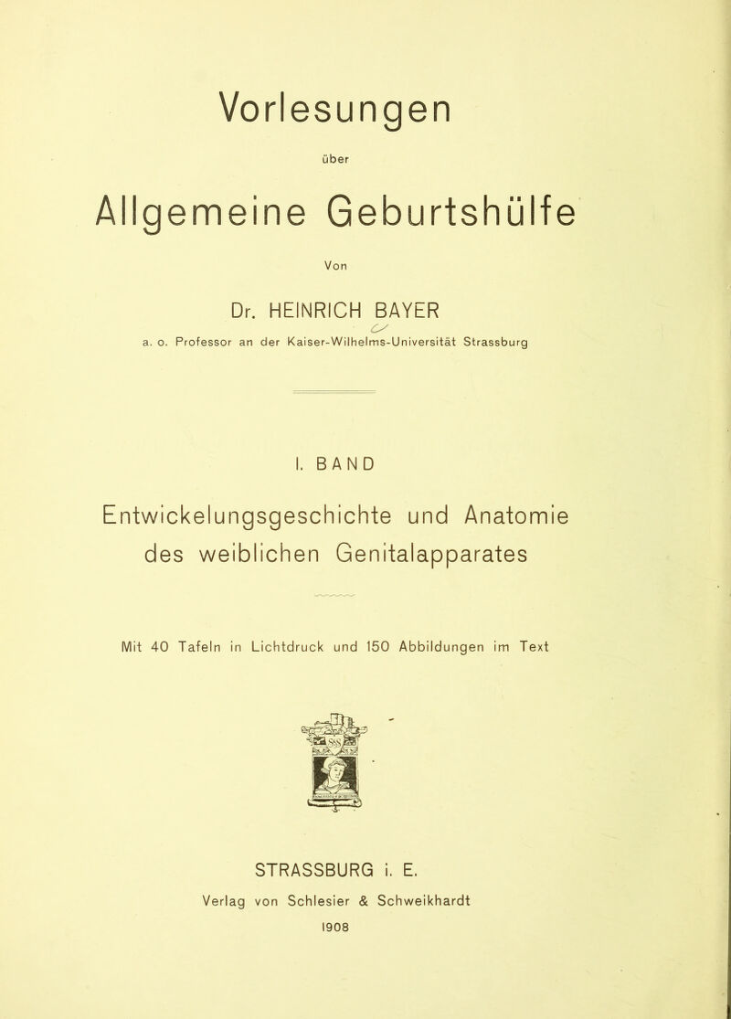 Vorlesungen über Allgemeine Geburtshülfe Von Dr. HEINRICH BAYER a. o. Professor an der Kaiser-Wilhelms-Universität Strassburg I. BAND Entwickelungsgeschichte und Anatomie des weiblichen Genitalapparates Mit 40 Tafeln in Lichtdruck und 150 Abbildungen im Text STRASSBURG i. E. Verlag von Schlesier & Schweikhardt 1908