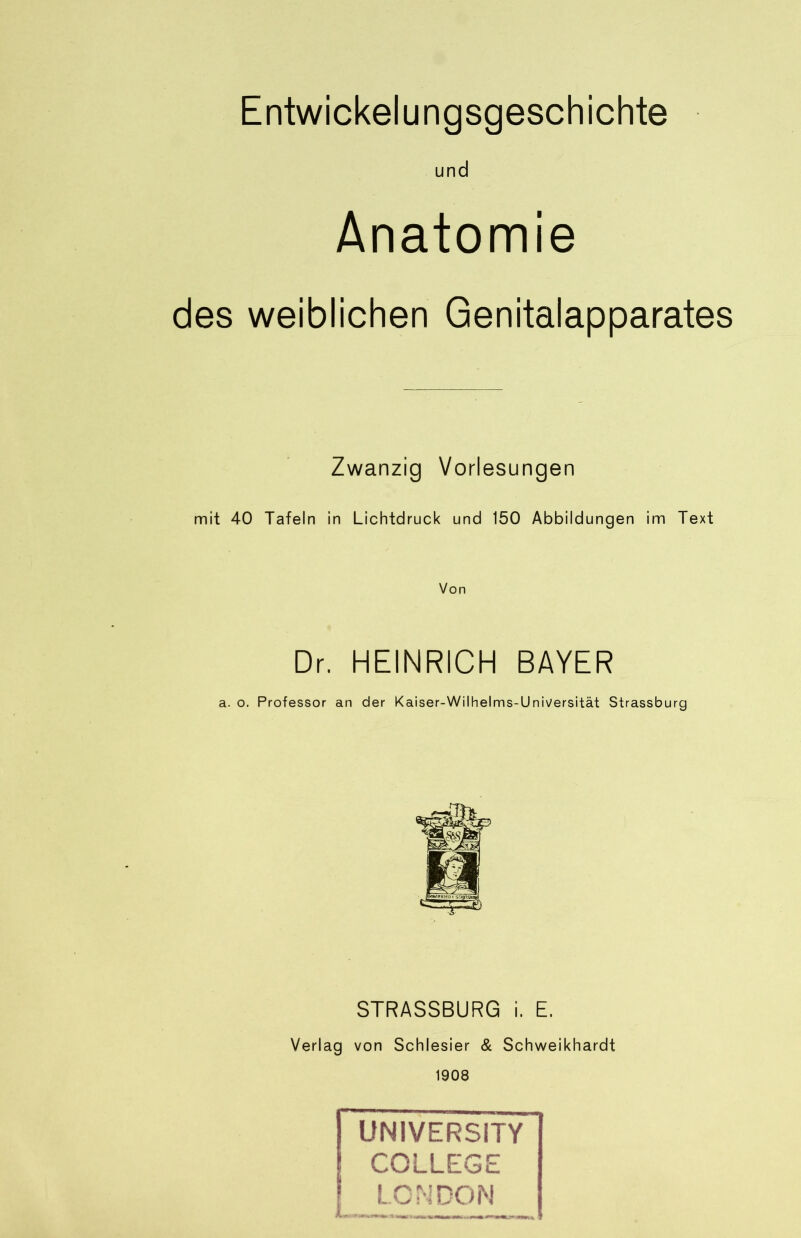 Entwickelungsgeschichte und Anatomie des weiblichen Genitalapparates Zwanzig Vorlesungen mit 40 Tafeln in Lichtdruck und 150 Abbildungen im Text Von Dr. HEINRICH BAYER a. o. Professor an der Kaiser-Wilhelms-Universität Strassburg STRASSBURG i. E. Verlag von Schlesier & Schweikhardt 1908 UNIVERSITY I COLLEGE LONDON