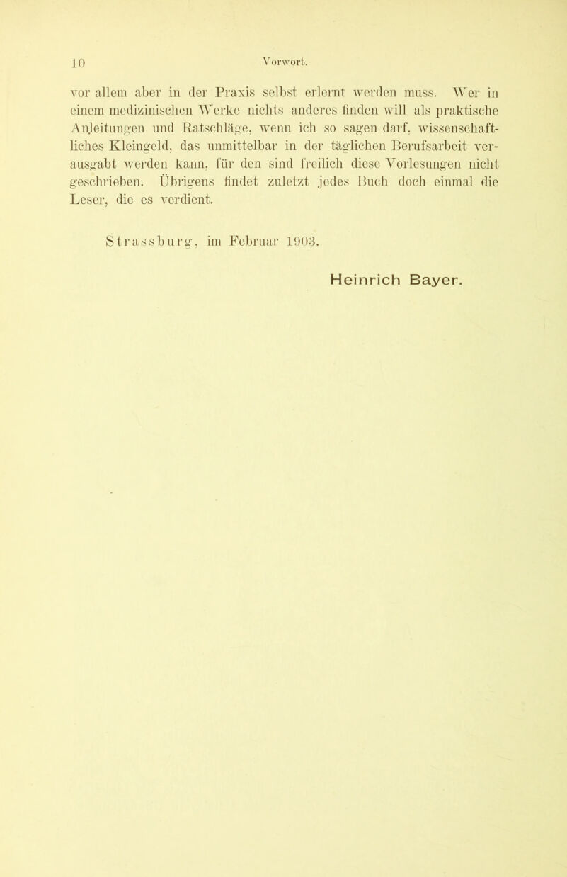 vor allem aber in der Praxis selbst erlernt werden muss. Wer in einem medizinischen Werke nichts anderes linden will als praktische Anleitungen und Ratschläge, wenn ich so sagen darf, wissenschaft- liches Kleingeld, das unmittelbar in der täglichen Berufsarbeit ver- ausgabt werden kann, für den sind freilich diese Vorlesungen nicht geschrieben. Übrigens findet zuletzt jedes Buch doch einmal die Leser, die es verdient. Strassburg, im Februar 1903. Heinrich Bayer.
