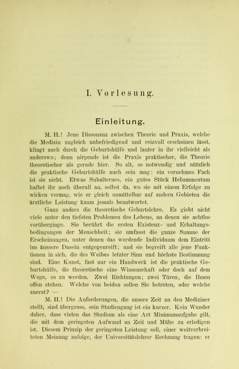 I. Vorlesung. Einleitung. M. H.! Jene Dissonanz zwischen Theorie und Praxis, welche die Medizin zugleich unbefriedigend und reizvoll erscheinen lässt, klingt auch durch die Geburtshülfe und lauter in ihr vielleicht als anderswo; denn nirgends ist die Praxis praktischer, die Theorie theoretischer als gerade hier. So alt, so notwendig und nützlich die praktische Geburtshülfe auch sein mag: ein vornehmes Fach ist sie nicht. Etwas Subalternes, ein gutes Stück Hebammentum haftet ihr noch überall an, selbst da, wo sie mit einem Erfolge zu wirken vermag, wie er gleich unmittelbar auf andern Gebieten die ärztliche Leistung kaum jemals beantwortet. Ganz anders die theoretische Geburtslehre. Es giebt nicht viele unter den tiefsten Problemen des Lebens, an denen sie achtlos vorüberginge. Sie berührt die ersten Existenz- und Erhaltungs- bedingungen der Menschheit; sie umfasst die ganze Summe der Erscheinungen, unter denen das werdende Individuum dem Eintritt ins äussere Dasein entgegenreift; und sie begreift alle jene Funk- tionen in sich, die des Weibes letzter Sinn und höchste Bestimmung sind. Eine Kunst, fast nur ein Handwerk ist die praktische Ge- burtshülfe, die theoretische eine Wissenschaft oder doch auf dem Wege, es zu werden. Zwei Richtungen; zwei Türen, die Ihnen offen stehen. Welche von beiden sollen Sie betreten, oder welche zuerst? — M. H.! Die Anforderungen, die unsere Zeit an den Mediziner stellt, sind übergross, sein Studiengang ist ein kurzer. Kein Wunder daher, dass vielen das Studium als eine Art Minimumaufgabe gilt, die mit dem geringsten Aufwand an Zeit und Mühe zu erledigen ist. Diesem Prinzip der geringsten Leistung soll, einer weitverbrei- teten Meinung zufolge, der Universitätslehrer Rechnung tragen: er